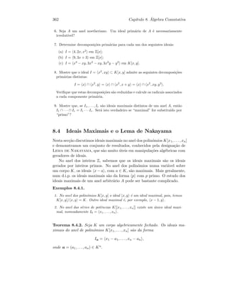 362 Cap´ıtulo 8. ´Algebra Comutativa
6. Seja A um anel noetheriano. Um ideal prim´ario de A ´e necessariamente
irredut´ıvel?
7. Determine decomposi¸c˜oes prim´arias para cada um dos seguintes ideais:
(a) I = 4, 2x, x2
em Z[x];
(b) I = 9, 3x + 3 em Z[x];
(c) I = x3
− xy, 3x2
− xy, 3x2
y − y2
em K[x, y].
8. Mostre que o ideal I = x2
, xy ⊂ K[x, y] admite as seguintes decomposi¸c˜oes
prim´arias distintas:
I = x ∩ x2
, y = x ∩ x2
, x + y = x ∩ x2
, xy, y2
.
Veriﬁque que estas decomposi¸c˜oes s˜ao reduzidas e calcule os radicais associados
a cada componente prim´aria.
9. Mostre que, se I1, . . . , Ir s˜ao ideais maximais distintos de um anel A, ent˜ao
I1 ∩ · · · ∩ Ir = I1 · · · Ir. Ser´a isto verdadeiro se “maximal” for substitu´ıdo por
“primo”?
8.4 Ideais Maximais e o Lema de Nakayama
Nesta sec¸c˜ao discutimos ideais maximais no anel dos polin´omios K[x1, . . . , xn]
e demonstramos um conjunto de resultados, conhecidos pela designa¸c˜ao de
Lema de Nakayama, que s˜ao muito ´uteis em manipula¸c˜oes alg´ebricas com
geradores de ideais.
No anel dos inteiros Z, sabemos que os ideais maximais s˜ao os ideais
gerados por inteiros primos. No anel dos polin´omios numa vari´avel sobre
um corpo K, os ideais x − a , com a ∈ K, s˜ao maximais. Mais geralmente,
num d.i.p. os ideais maximais s˜ao da forma p com p primo. O estudo dos
ideais maximais de um anel arbitr´ario A pode ser bastante complicado.
Exemplos 8.4.1.
1. No anel dos polin´omios K[x, y] o ideal x, y ´e um ideal maximal, pois, temos
K[x, y]/ x, y = K. Outro ideal maximal ´e, por exemplo, x − 1, y .
2. No anel das s´eries de potˆencias K[[x1, . . . , xn]] existe um ´unico ideal maxi-
mal, nomeadamente I0 = x1, . . . , xn .
Teorema 8.4.2. Seja K um corpo algebricamente fechado. Os ideais ma-
ximais do anel de polin´omios K[x1, . . . , xn] s˜ao da forma
Ia = x1 − a1, . . . , xn − an ,
onde a = (a1, . . . , an) ∈ Kn.
 