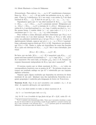 8.4. Ideais Maximais e o Lema de Nakayama 363
Demonstra¸c˜ao. Para cada a = (a1, . . . , an) ∈ Kn consideremos o homomor-
ﬁsmo φa : K[x1, . . . , xn] → K que avalia um polin´omio em a, φa : p(x) →
p(a). Como φa ´e sobrejectivo e K ´e um corpo, o seu n´ucleo Ia ´e um ideal
maximal de K[x1, . . . , xn]. ´E f´acil de ver que Ia = x1 − a1, . . . , xn − an .
Suponhamos agora que I ´e um ideal maximal de K[x1, . . . , xn] e seja
π : K[x1, . . . , xn] → K[x1, . . . , xn]/I a projec¸c˜ao natural. Designamos por
π1 : K[x1] → K[x1, . . . , xn]/I a restri¸c˜ao de π a K[x1]. Aﬁrmamos que o
n´ucleo de π1 ´e um ideal maximal x1 −a1 , logo, I cont´em um ideal x1 −a1 .
Da mesma forma, I cont´em ideais xi − ai , para todo o 1 ≤ i ≤ n, e
conclu´ımos que I = x1 − a1, . . . , xn − an como desejado.
Para veriﬁcar a nossa aﬁrma¸c˜ao primeiro observamos que N(π1) ou ´e
o ideal trivial, ou ´e um ideal maximal. De facto, se N(π1) = {0}, ent˜ao
existe um polin´omio irredut´ıvel q(x1) tal que N(π1) = q(x1) . Como K ´e
algebricamente fechado, segue-se que q(x1) = x1 − a1 e N(π1) ´e maximal.
Logo a aﬁrma¸c˜ao segue-se desde que N(π1) = {0}. Suponha-se, por absurdo,
que N(π1) = {0}. Ent˜ao π1 induz um isomorﬁsmo do corpo das frac¸c˜oes
K(x1) para um subcorpo de K[x1, . . . , xn]/I. Isto ´e uma contradi¸c˜ao, pois
temos
[K(x1) : K]  [K[x1, . . . , xn]/I : K].
De facto, por um lado, [K[x1, . . . , xn] : K] ´e numer´avel, pois K[x1, . . . , xn]
possui uma base cont´avel (os mon´omios x1
i1 · · · xn
in
), logo, [K[x1, . . . , xn]/I :
K] ´e numer´avel. Por outro lado, as frac¸c˜oes 1
x1−α , com α ∈ K, formam um
conjunto linearmente independente de K(x1) que n˜ao ´e numer´avel5.
O teorema mostra que os ideais maximais de K[x1, . . . , xn] est˜ao em
correspondˆencia biun´ıvoca com os pontos de Kn. Na pr´oxima sec¸c˜ao mos-
tramos um resultado an´alogo em que Kn ´e substitu´ıdo por um conjunto
alg´ebrico arbitr´ario.
Vejamos agora alguns resultados que dependem da estrutura de ideais
maximais de um anel. Qualquer uma das equivalˆencias fornecidas na se-
guinte proposi¸c˜ao ´e conhecida pela designa¸c˜ao de Lema de Nakayama.
Teorema 8.4.3. Seja A um anel comutativo com unidade e I0 ⊂ A um
ideal. As seguintes aﬁrma¸c˜oes s˜ao equivalentes:
(i) I0 ´e um ideal contido em todos os ideais maximais de A.
(ii) 1 − a ´e invert´ıvel para todo o a ∈ I0.
(iii) Se M ´e um A-m´odulo de tipo ﬁnito tal que M = I0M, ent˜ao M = 0.
5
Se K ´e cont´avel, esta demonstra¸c˜ao falha. Neste caso ´e necess´ario introduzir a no¸c˜ao
de grau de transcendˆencia que generaliza a no¸c˜ao de grau alg´ebrico e permite mostrar que
K(x1) n˜ao ´e isomorfo a um subcorpo K[x1, . . . , xn]/I (possuem graus de transcendˆencia
diferentes). Isto est´a para al´em do ˆambito deste livro.
 