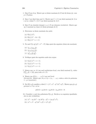 366 Cap´ıtulo 8. ´Algebra Comutativa
1. Seja D um d.i.p. Mostre que os ideais maximais de D s˜ao da forma p , com
p ∈ D primo.
2. Seja J um ideal dum anel A. Mostre que I ⊃ J ´e um ideal maximal de A se
e s´o se o ideal ˜I = I/J ´e um ideal maximal de A/J.
3. Seja D um dom´ınio integral, e q ∈ D um elemento irredut´ıvel. Mostre que
q ´e maximal na classe de ideais principais de D.
4. Determine os ideais maximais dos an´eis:
(a) R[x]/ x2
;
(b) R[x]/ x2
− 3x + 2 ;
(c) R[x]/ x2
+ x + 1 .
5. No anel C[x, y]/ y2
+ x3
− 17 diga quais dos seguintes ideais s˜ao maximais:
(a) x − 1, y − 4 ;
(b) x + 1, y + 4 ;
(c) x3
− 17, y2
.
6. Veriﬁque quais dos seguintes an´eis s˜ao corpos:
(a) Z2[x]/ x3
+ x + 1 ;
(b) Z3[x]/ x3
+ x + 1 ;
(c) Z5[x]/ x2
+ x + 1 .
7. Mostre que, se A ´e um anel noetheriano local, com ideal maximal I0, ent˜ao
∞
n=k In
0 = {0}, para todo o k ∈ N.
8. Mostre que K[[x1, . . . , xn]] ´e um anel local.
(Sugest˜ao: Mostre que, se p ∈ I0 = x1, . . . , xn , ent˜ao a s´erie de potˆencias
1 − p ´e invert´ıvel.)
9. Em R[[x, y]] considere o ideal J = x4
+x2
−y2
, 2x3
+y2
. Mostre que p(x, y)
pertence a J se e s´o se
p(0, 0) = px(0, 0) = py(0, 0) = pxy(0, 0) = 0.
10. Considere o anel dos polin´omios R[x, y]. Decida se as seguintes igualdades
s˜ao ou n˜ao verdadeiras:
(a) x3
− xy, 3x3
− xy, 3x2
y − y2
= xy, y2
, x3
;
(b) x4
+ x2
− y2
, 2x3
+ y2
= x2
, y2
.
 