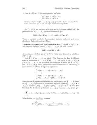 368 Cap´ıtulo 8. ´Algebra Comutativa
2. Seja A = R[x, y]. O sistema de equa¸c˜oes alg´ebricas
p1(x, y) = x2
+ y2
+ 1 = 0
p2(x, y) = x2
− y2
= 0
n˜ao tem solu¸c˜oes em R2
. Mas 1 ∈ p1, p2 (porquˆe?). Assim, nos resultados
acima ´e essencial que K seja um corpo algebricamente fechado.
Se Y ⊂ Kn ´e um conjunto arbitr´ario, ent˜ao deﬁnimos o ideal I(Y ) dos
polin´omios de K[x1, . . . , xn] que se anulam em Y por
I(Y ) ≡ {p ∈ K[x1, . . . , xn] : p(a) = 0, ∀a ∈ Y }.
Temos o seguinte resultado fundamental, tamb´em conhecido pelo nome
alem˜ao de Nullstenllensatz de Hilbert:
Teorema 8.5.4 (Teorema dos Zeros de Hilbert). Seja Y = Z(I) ⊂ Kn
um conjunto alg´ebrico, onde I ⊂ K[x1, . . . , xn] ´e um ideal. Ent˜ao:
I(Y ) = I(Z(I)) =
√
I.
Demonstra¸c˜ao. ´E ´obvio que
√
I ⊂ I(Y ). Falta, pois, demonstrar a inclus˜ao
I(Y ) ⊂
√
I.
Seja I ⊂ K[x1, . . . , xn] um ideal. Pelo Teorema da Base de Hilbert,
existem polin´omios p1, . . . , pr ∈ K[x1, . . . , xn] tais que I = p1, . . . , pr . Se
p ∈ K[x1, . . . , xn] ´e um polin´omio n˜ao-nulo que se anula em Y = Z(I)
(i.e., se p ∈ I(Y )), ent˜ao introduzimos uma indeterminada adicional y, e
consideramos o sistema de equa¸c˜oes alg´ebricas:



˜p1(x1, . . . , xn, y) = p1(x1, . . . , xn)
...
˜pr(x1, . . . , xn, y) = pr(x1, . . . , xn)
˜p(x1, . . . , xn, y) = p(x1, . . . , xn)y − 1.
Este sistema de equa¸c˜oes alg´ebricas n˜ao tem solu¸c˜oes em Kn+1: de facto,
se (x0
1, . . . , x0
n, y0) satisfaz as primeiras r equa¸c˜oes, ent˜ao x0
1, . . . , x0
n ∈ Y =
Z(I) e, portanto, ˜p(x0
1, . . . , x0
n, y0) = p(x0
1, . . . , x0
n)y0 − 1 = −1 = 0. Pelo
Corol´ario 8.5.2, existem polin´omios q1, . . . , qr, q ∈ K[x1, . . . , xn, y] tais que
1 =
r
i=1
qi(x1, . . . , xn, y)pi(x1, . . . , xn) + q(x1, . . . , xn, y)(p(x1, . . . , xn)y − 1).
Substituindo y = 1
p(x1,...,xn) , obtemos
1 =
r
i=1
qi(x1, . . . , xn,
1
p(x1, . . . , xn)
)pi(x1, . . . , xn).
 