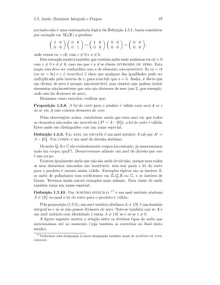 1.5. An´eis, Dom´ınios Integrais e Corpos 37
portanto n˜ao ´e uma consequˆencia l´ogica da Deﬁni¸c˜ao 1.5.1, basta considerar
por exemplo em M2(R) o produto
1 0
0 0
0 0
0 1
=
1 0
0 0
0 0
0 0
=
0 0
0 0
,
onde temos ca = cb, com c = 0 e a = b.
Este exemplo mostra tamb´em que existem an´eis onde podemos ter cd = 0
com c = 0 e d = 0, caso em que c e d se dizem divisores de zero. Esta
no¸c˜ao n˜ao deve ser confundida com a de elemento n˜ao-invert´ıvel. Se ca = cb
(ou ac = bc) e c ´e invert´ıvel, ´e claro que qualquer das igualdades pode ser
multiplicada pelo inverso de c, para concluir que a = b. Assim, ´e ´obvio que
um divisor de zero ´e sempre n˜ao-invert´ıvel, mas observe que podem existir
elementos n˜ao-invert´ıveis que n˜ao s˜ao divisores de zero (em Z, por exemplo,
onde n˜ao h´a divisores de zero).
Deixamos como exerc´ıcio veriﬁcar que:
Proposi¸c˜ao 1.5.8. A lei do corte para o produto ´e v´alida num anel A se e
s´o se em A n˜ao existem divisores de zero.
Pelas observa¸c˜oes acima, conclu´ımos ainda que num anel em que todos
os elementos n˜ao-nulos s˜ao invert´ıveis (A∗ = A−{0}), a lei do corte ´e v´alida.
Estes an´eis s˜ao distinguidos com um nome especial.
Deﬁni¸c˜ao 1.5.9. Um anel de divis˜ao ´e um anel unit´ario A tal que A∗ =
A − {0}. Um corpo ´e um anel de divis˜ao abeliano.
Os an´eis Q, R e C s˜ao evidentemente corpos (no entanto, j´a mencion´amos
mais um corpo; qual?). Descreveremos adiante um anel de divis˜ao que n˜ao
´e um corpo.
Existem igualmente an´eis que n˜ao s˜ao an´eis de divis˜ao, porque nem todos
os seus elementos n˜ao-nulos s˜ao invert´ıveis, mas nos quais a lei do corte
para o produto ´e mesmo assim v´alida. Exemplos t´ıpicos s˜ao os inteiros Z,
os an´eis de polin´omios com coeﬁcientes em Z, Q, R ou C, e os inteiros de
Gauss. Veremos ainda outros exemplos mais adiante. Esta classe de an´eis
tamb´em toma um nome especial:
Deﬁni¸c˜ao 1.5.10. Um dom´ınio integral 17 ´e um anel unit´ario abeliano
A = {0} no qual a lei do corte para o produto ´e v´alida.
Pela proposi¸c˜ao (1.5.8), um anel unit´ario abeliano A = {0} ´e um dom´ınio
integral se e s´o se n˜ao possui divisores de zero. Note-se tamb´em que se A ´e
um anel unit´ario com identidade 1 ent˜ao A = {0} se e s´o se 1 = 0.
A ﬁgura seguinte mostra a rela¸c˜ao entre os diversos tipos de an´eis que
mencion´amos at´e ao momento (veja tamb´em os exerc´ıcios no ﬁnal desta
sec¸c˜ao).
17
Preferimos esta designa¸c˜ao `a outra designa¸c˜ao tamb´em usual de dom´ınio de inte-
gridade.
 