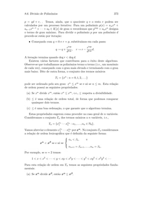 8.6. Divis˜ao de Polin´omios 373
p = qd + r, . Temos, ainda, que o quociente q e o resto r podem ser
calculados por um processo iterativo: Para um polin´omio p(x) = anxn +
an−1xn−1 + · · · + a0 ∈ K[x] de grau n recordemos que ptop = anxn designa
o termo de grau m´aximo. Para dividir o polin´omio p por um polin´omio d
procede-se ent˜ao por itera¸c˜ao:
• Come¸cando com q = 0 e r = p, substitu´ımos em cada passo
q → q +
rtop
dtop
, r → r −
rtop
dtop
d.
A itera¸c˜ao termina quando deg r  deg d.
Existem v´arios factores que contribuem para o ˆexito deste algoritmo.
Observe-se que trabalhamos os polin´omios termo a termo (i.e., um mon´omio
de cada vez), come¸cando com o grau mais elevado e terminando com o grau
mais baixo. Dito de outra forma, o conjunto dos termos m´onicos
T1 = {xn
: n = 0, 1, 2, . . . }
pode ser ordenado pelo seu grau: xn ≤ xm se e s´o se n ≤ m. Esta rela¸c˜ao
de ordem possui as seguintes propriedades:
(a) Se xn divide xm, ent˜ao xn ≤ xm, i.e., ≤ respeita a divisibilidade.
(b) ≤ ´e uma rela¸c˜ao de ordem total, de forma que podemos comparar
quaisquer dois termos.
(c) ≤ ´e uma boa ordena¸c˜ao, o que garante que o algoritmo termina.
Estas propriedades sugerem como proceder no caso geral de n vari´aveis:
Consideramos o conjunto Tn dos termos m´onicos a n vari´aveis, i.e.,
Tn = {xα1
1 · · · xαn
n : α1, . . . , αn ∈ N0}.
Vamos abreviar o elemento xα1
1 · · · xαn
n por xα. No conjunto Tn consideramos
a rela¸c˜ao de ordem lexicogr´aﬁca que ´e deﬁnida da seguinte forma:
xα
 xβ
se e s´o se



αs  βs, e
αs+1 = βs+1, . . . , αn = βn.
Por exemplo, se n = 2 temos:
1  x  x2
 · · ·  y  xy  x2
y  · · ·  y2
 xy2
 x2
y2
 · · ·
Para esta rela¸c˜ao de ordem em Tn temos as seguintes propriedades funda-
mentais:
(a) Se xα divide xβ, ent˜ao xα ≤ xβ.
 