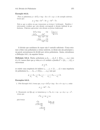 8.6. Divis˜ao de Polin´omios 375
Exemplo 8.6.3.
Para os polin´omios p = 3x2
y + 4xy − 3x e d = xy + x do exemplo anterior,
temos que:
p −→
d
4xy − 3x2
− 3x −→
d
−3x2
− 7x.
Note-se que a ordem em que removemos os termos ´e irrelevante. Tamb´em ´e
interessante veriﬁcar que esta divis˜ao corresponde `a divis˜ao habitual de po-
lin´omios. Podemos apresentar esta divis˜ao na forma tradicional:
3x2
y +4xy −3x xy + x
−3x2
y −3x2
3x + 4
4xy −3x2
−3x
−4xy −4x
−3x2
−7x
A divis˜ao que acab´amos de expor n˜ao ´e contudo suﬁciente. Como esta-
mos a lidar com polin´omios a v´arias vari´aveis, os ideais n˜ao s˜ao principais e,
em geral, necessitamos de dividir por v´arios polin´omios. Assim, estendemos
a Deﬁni¸c˜ao 8.6.1, da seguinte forma:
Deﬁni¸c˜ao 8.6.4. Dados polin´omios p, d1, . . . , ds, h ∈ K[x1, . . . , xn], com
di = 0, vamos dizer que p reduz-se a h m´odulo a fam´ılia F = {d1, . . . , ds}, e
escrevemos
p
F
h,
se existir uma sequˆencia de ´ındices i1, . . . , ir ∈ {1, . . . , s} e uma sequˆencia
de polin´omios h1, . . . , hr−1 ∈ K[x1, . . . , xn], tais que
p −−→
di1
h1 −−→
di2
h2 −−→
di1
· · · −−−→
dir−1
hr−1 −−→
dir
h.
Exemplos 8.6.5.
1. Pelo Exemplo 8.6.3, temos que, se p = 3x2
y + 4xy − 3x e d = xy + x, ent˜ao
p
d
−3x2
− 7x.
2. Novamente em Q[x, y], se tomarmos p = x2
y, d1 = xy − y e d2 = y − x2
,
vemos que
x2
y −→
d1
xy −→
d1
y,
pois temos:
x2
y xy − y
−x2
y +xy x + 1
xy
−xy +y
y
 