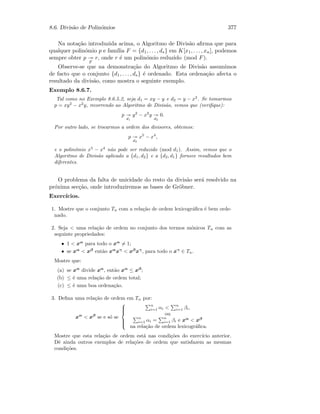 8.6. Divis˜ao de Polin´omios 377
Na nota¸c˜ao introduzida acima, o Algoritmo de Divis˜ao aﬁrma que para
qualquer polin´omio p e fam´ılia F = {d1, . . . , ds} em K[x1, . . . , xn], podemos
sempre obter p
F
r, onde r ´e um polin´omio reduzido (mod F).
Observe-se que na demonstra¸c˜ao do Algoritmo de Divis˜ao assumimos
de facto que o conjunto {d1, . . . , ds} ´e ordenado. Esta ordena¸c˜ao afecta o
resultado da divis˜ao, como mostra o seguinte exemplo.
Exemplo 8.6.7.
Tal como no Exemplo 8.6.5.2, seja d1 = xy − y e d2 = y − x2
. Se tomarmos
p = xy2
− x2
y, recorrendo ao Algoritmo de Divis˜ao, vemos que (veriﬁque):
p
d1
y2
− x2
y
d2
0.
Por outro lado, se trocarmos a ordem dos divisores, obtemos:
p
d2
x5
− x4
,
e o polin´omio x5
− x4
n˜ao pode ser reduzido (mod d1). Assim, vemos que o
Algoritmo de Divis˜ao aplicado a {d1, d2} e a {d2, d1} fornece resultados bem
diferentes.
O problema da falta de unicidade do resto da divis˜ao ser´a resolvido na
pr´oxima sec¸c˜ao, onde introduziremos as bases de Gr¨obner.
Exerc´ıcios.
1. Mostre que o conjunto Tn com a rela¸c˜ao de ordem lexicogr´aﬁca ´e bem orde-
nado.
2. Seja  uma rela¸c˜ao de ordem no conjunto dos termos m´onicos Tn com as
seguinte propriedades:
• 1  xα
para todo o xα
= 1;
• se xα
 xβ
ent˜ao xα
xγ
 xβ
xγ
, para todo o xγ
∈ Tn.
Mostre que:
(a) se xα
divide xα
, ent˜ao xα
≤ xβ
;
(b) ≤ ´e uma rela¸c˜ao de ordem total;
(c) ≤ ´e uma boa ordena¸c˜ao.
3. Deﬁna uma rela¸c˜ao de ordem em Tn por:
xα
 xβ
se e s´o se



n
i=1 αi  n
i=1 βi,
ou
n
i=1 αi = n
i=1 βi e xα
 xβ
na rela¸c˜ao de ordem lexicogr´aﬁca.
Mostre que esta rela¸c˜ao de ordem est´a nas condi¸c˜oes do exerc´ıcio anterior.
Dˆe ainda outros exemplos de rela¸c˜oes de ordem que satisfazem as mesmas
condi¸c˜oes.
 