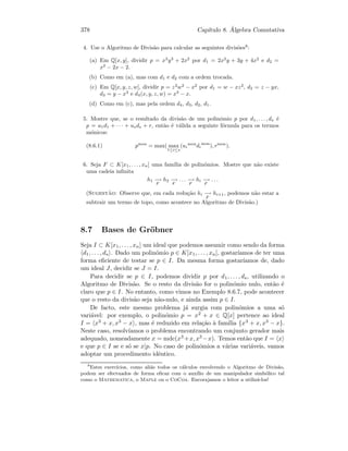 378 Cap´ıtulo 8. ´Algebra Comutativa
4. Use o Algoritmo de Divis˜ao para calcular as seguintes divis˜oes8
:
(a) Em Q[x, y], dividir p = x3
y3
+ 2x2
por d1 = 2x2
y + 3y + 4x2
e d2 =
x2
− 2x − 2.
(b) Como em (a), mas com d1 e d2 com a ordem trocada.
(c) Em Q[x, y, z, w], dividir p = z2
w2
− x2
por d1 = w − xz2
, d2 = z − yx,
d3 = y − x3
e d4(x, y, z, w) = x3
− x.
(d) Como em (c), mas pela ordem d4, d3, d2, d1.
5. Mostre que, se o resultado da divis˜ao de um polin´omio p por d1, . . . , ds ´e
p = u1d1 + · · · + usds + r, ent˜ao ´e v´alida a seguinte f´ormula para os termos
m´onicos:
(8.6.1) pmon
= max( max
1≤i≤s
(ui
mon
di
mon
), rmon
).
6. Seja F ⊂ K[x1, . . . , xn] uma fam´ılia de polin´omios. Mostre que n˜ao existe
uma cadeia inﬁnita
h1 −→
F
h2 −→
F
. . . −→
F
hi −→
F
. . .
(Sugest˜ao: Observe que, em cada redu¸c˜ao hi −→
F
hi+1, podemos n˜ao estar a
subtrair um termo de topo, como acontece no Algoritmo de Divis˜ao.)
8.7 Bases de Gr¨obner
Seja I ⊂ K[x1, . . . , xn] um ideal que podemos assumir como sendo da forma
d1, . . . , ds . Dado um polin´omio p ∈ K[x1, . . . , xn], gostar´ıamos de ter uma
forma eﬁciente de testar se p ∈ I. Da mesma forma gostar´ıamos de, dado
um ideal J, decidir se J = I.
Para decidir se p ∈ I, podemos dividir p por d1, . . . , ds, utilizando o
Algoritmo de Divis˜ao. Se o resto da divis˜ao for o polin´omio nulo, ent˜ao ´e
claro que p ∈ I. No entanto, como vimos no Exemplo 8.6.7, pode acontecer
que o resto da divis˜ao seja n˜ao-nulo, e ainda assim p ∈ I.
De facto, este mesmo problema j´a surgia com polin´omios a uma s´o
vari´avel: por exemplo, o polin´omio p = x2 + x ∈ Q[x] pertence ao ideal
I = x3 + x, x3 − x , mas ´e reduzido em rela¸c˜ao `a fam´ılia {x3 + x, x3 − x}.
Neste caso, resolv´ıamos o problema encontrando um conjunto gerador mais
adequado, nomeadamente x = mdc(x3 +x, x3 −x). Temos ent˜ao que I = x
e que p ∈ I se e s´o se x|p. No caso de polin´omios a v´arias vari´aveis, vamos
adoptar um procedimento idˆentico.
8
Estes exerc´ıcios, como ali´as todos os c´alculos envolvendo o Algoritmo de Divis˜ao,
podem ser efectuados de forma eﬁcaz com o aux´ılio de um manipulador simb´olico tal
como o Mathematica, o Maple ou o CoCoa. Encorajamos o leitor a utiliz´a-los!
 