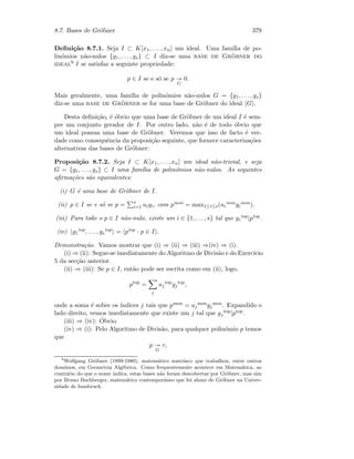 8.7. Bases de Gr¨obner 379
Deﬁni¸c˜ao 8.7.1. Seja I ⊂ K[x1, . . . , xn] um ideal. Uma fam´ılia de po-
lin´omios n˜ao-nulos {g1, . . . , gs} ⊂ I diz-se uma base de Gr¨obner do
ideal9 I se satisfaz a seguinte propriedade:
p ∈ I se e s´o se p
G
0.
Mais geralmente, uma fam´ılia de polin´omios n˜ao-nulos G = {g1, . . . , gs}
diz-se uma base de Gr¨obner se for uma base de Gr¨obner do ideal G .
Desta deﬁni¸c˜ao, ´e ´obvio que uma base de Gr¨obner de um ideal I ´e sem-
pre um conjunto gerador de I. Por outro lado, n˜ao ´e de todo ´obvio que
um ideal possua uma base de Gr¨obner. Veremos que isso de facto ´e ver-
dade como consequˆencia da proposi¸c˜ao seguinte, que fornece caracteriza¸c˜oes
alternativas das bases de Gr¨obner:
Proposi¸c˜ao 8.7.2. Seja I ⊂ K[x1, . . . , xn] um ideal n˜ao-trivial, e seja
G = {g1, . . . , gs} ⊂ I uma fam´ılia de polin´omios n˜ao-nulos. As seguintes
aﬁrma¸c˜oes s˜ao equivalentes:
(i) G ´e uma base de Gr¨obner de I.
(ii) p ∈ I se e s´o se p = s
i=1 uigi, com pmon = max1≤i≤s(ui
mongi
mon).
(iii) Para todo o p ∈ I n˜ao-nulo, existe um i ∈ {1, . . . , s} tal que gi
top|ptop.
(iv) g1
top, . . . , gs
top = ptop : p ∈ I .
Demonstra¸c˜ao. Vamos mostrar que (i) ⇒ (ii) ⇒ (iii) ⇒(iv) ⇒ (i).
(i) ⇒ (ii): Segue-se imediatamente do Algoritmo de Divis˜ao e do Exerc´ıcio
5 da sec¸c˜ao anterior.
(ii) ⇒ (iii): Se p ∈ I, ent˜ao pode ser escrita como em (ii), logo,
ptop
=
j
uj
top
gj
top
,
onde a soma ´e sobre os ´ındices j tais que pmon = uj
mongj
mon. Expandido o
lado direito, vemos imediatamente que existe um j tal que gj
top|ptop.
(iii) ⇒ (iv): ´Obvio.
(iv) ⇒ (i): Pelo Algoritmo de Divis˜ao, para qualquer polin´omio p temos
que
p
G
r,
9
Wolfgang Gr¨obner (1899-1980), matem´atico austr´ıaco que trabalhou, entre outros
dom´ınios, em Geometria Alg´ebrica. Como frequentemente acontece em Matem´atica, ao
contr´ario do que o nome indica, estas bases n˜ao foram descobertas por Gr¨obner, mas sim
por Bruno Buchberger, matem´atico contemporˆaneo que foi aluno de Gr¨obner na Univer-
sidade de Innsbruck.
 