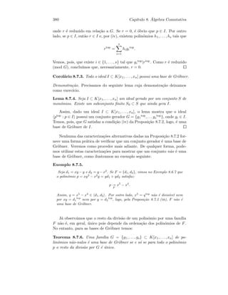 380 Cap´ıtulo 8. ´Algebra Comutativa
onde r ´e reduzido em rela¸c˜ao a G. Se r = 0, ´e ´obvio que p ∈ I. Por outro
lado, se p ∈ I, ent˜ao r ∈ I e, por (iv), existem polin´omios h1, . . . , hs tais que
rtop
=
s
i=1
higi
top
.
Vemos, pois, que existe i ∈ {1, . . . , s} tal que gi
top|rtop. Como r ´e reduzido
(mod G), conclu´ımos que, necessariamente, r = 0.
Corol´ario 8.7.3. Todo o ideal I ⊂ K[x1, . . . , xn] possui uma base de Gr¨obner.
Demonstra¸c˜ao. Precisamos do seguinte lema cuja demonstra¸c˜ao deixamos
como exerc´ıcio.
Lema 8.7.4. Seja I ⊂ K[x1, . . . , xn] um ideal gerado por um conjunto S de
mon´omios. Existe um subconjunto ﬁnito S0 ⊂ S que ainda gera I.
Assim, dado um ideal I ⊂ K[x1, . . . , xn], o lema mostra que o ideal
ptop : p ∈ I possui um conjunto gerador G = {g1
top, . . . gs
top}, onde gi ∈ I.
Temos, pois, que G satisfaz a condi¸c˜ao (iv) da Proposi¸c˜ao 8.7.2, logo, ´e uma
base de Gr¨obner de I.
Nenhuma das caracteriza¸c˜oes alternativas dadas na Proposi¸c˜ao 8.7.2 for-
nece uma forma pr´atica de veriﬁcar que um conjunto gerador ´e uma base de
Gr¨obner. Veremos como proceder mais adiante. De qualquer forma, pode-
mos utilizar estas caracteriza¸c˜oes para mostrar que um conjunto n˜ao ´e uma
base de Gr¨obner, como ilustramos no exemplo seguinte.
Exemplo 8.7.5.
Seja d1 = xy − y e d2 = y − x2
. Se F = {d1, d2}, vimos no Exemplo 8.6.7 que
o polin´omio p = xy2
− x2
y = yd1 + yd2 satisfaz:
p
F
x5
− x4
.
Assim, q = x5
− x4
∈ d1, d2 . Por outro lado, x5
= qtop
n˜ao ´e divis´ıvel nem
por xy = d1
top
nem por y = d2
top
, logo, pela Proposi¸c˜ao 8.7.2 (iii), F n˜ao ´e
uma base de Gr¨obner.
J´a observ´amos que o resto da divis˜ao de um polin´omio por uma fam´ılia
F n˜ao ´e, em geral, ´unico pois depende da ordena¸c˜ao dos polin´omios de F.
No entanto, para as bases de Gr¨obner temos:
Teorema 8.7.6. Uma fam´ılia G = {g1, . . . , gs} ⊂ K[x1, . . . , xn] de po-
lin´omios n˜ao-nulos ´e uma base de Gr¨obner se e s´o se para todo o polin´omio
p o resto da divis˜ao por G ´e ´unico.
 