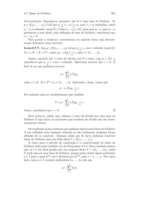 8.7. Bases de Gr¨obner 381
Demonstra¸c˜ao. Suponha-se, primeiro, que G ´e uma base de Gr¨obner. Se
p ∈ K[x1, . . . , xn] ´e tal que p
G
r1 e p
G
r2, com r1 e r2 reduzidos, ent˜ao
r1 −r2 ´e reduzido (mod G). Como r1 −r2 ∈ G (pois quer p−r1 quer p−r2
pertencem a este ideal), pela deﬁni¸c˜ao de base de Gr¨obner, conclu´ımos que
r1 − r2 = 0.
Para provar o rec´ıproco, necessitamos do seguinte lema cuja demons-
tra¸c˜ao deixamos como exerc´ıcio.
Lema 8.7.7. Seja g ∈ K[x1, . . . , xn] tal que g
G
r, com r reduzido (mod G).
Se c ∈ K e X ∈ T n, ent˜ao (g − cXgi)
G
r, para i ∈ {1, . . . , s}.
Assim, supondo que o resto da divis˜ao por G ´e ´unico, seja p ∈ G , e
suponha-se que p
G
r, com r reduzido. Queremos mostrar que r = 0. ´E
f´acil de ver que podemos escrever
p =
r
l=1
clXlglj
,
onde cl ∈ K, Xl ∈ Tn e lj ∈ {1, . . . , s}. Aplicando o lema, vemos que
p − c1X1gl1
G
r.
Por indu¸c˜ao segue-se imediatamente que tamb´em
0 = p −
r
l=1
clXlglj
G
r.
Assim, conclu´ımos que r = 0.
Deve notar-se, ainda, que, embora o resto da divis˜ao por uma base de
Gr¨obner G seja ´unico, os quocientes que resultam da divis˜ao n˜ao s˜ao neces-
sariamente ´unicos.
Os resultados acima mostram que qualquer ideal possui bases de Gr¨obner.
A sua utilidade seria bastante reduzida se n˜ao tiv´essemos nenhuma forma
eﬁciente de as construir. Vejamos ent˜ao que de facto podemos construir
bases de Gr¨obner para um dado ideal I ⊂ K[x1, . . . , xn].
A chave para o m´etodo de constru¸c˜ao ´e a caracteriza¸c˜ao de bases de
Gr¨obner dada pela condi¸c˜ao (ii) da Proposi¸c˜ao 8.7.2. Esta condi¸c˜ao mostra
que, se I ´e um ideal gerado por um conjunto ﬁnito F = {d1, . . . , ds}, ent˜ao
F pode n˜ao ser uma base de Gr¨obner, porque pode existir algum polin´omio
p ∈ I para o qual ptop n˜ao ´e divis´ıvel por di
top
, para i = 1, . . . , s. Por outro
lado, como p ∈ I, existem polin´omios h1, . . . , hs tais que
p =
s
i=1
hidi.
 