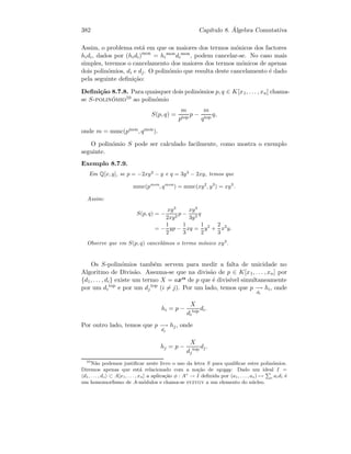 382 Cap´ıtulo 8. ´Algebra Comutativa
Assim, o problema est´a em que os maiores dos termos m´onicos dos factores
hidi, dados por (hidi)mon
= hi
mon
di
mon
, podem cancelar-se. No caso mais
simples, teremos o cancelamento dos maiores dos termos m´onicos de apenas
dois polin´omios, di e dj. O polin´omio que resulta deste cancelamento ´e dado
pela seguinte deﬁni¸c˜ao:
Deﬁni¸c˜ao 8.7.8. Para quaisquer dois polin´omios p, q ∈ K[x1, . . . , xn] chama-
se S-polin´omio10 ao polin´omio
S(p, q) =
m
ptop
p −
m
qtop
q,
onde m = mmc(pmon, qmon).
O polin´omio S pode ser calculado facilmente, como mostra o exemplo
seguinte.
Exemplo 8.7.9.
Em Q[x, y], se p = −2xy2
− y e q = 3y3
− 2xy, temos que
mmc(pmon
, qmon
) = mmc(xy2
, y3
) = xy3
.
Assim:
S(p, q) = −
xy3
2xy2
p −
xy3
3y3
q
= −
1
2
yp −
1
3
xq =
1
2
y2
+
2
3
x2
y.
Observe que em S(p, q) cancel´amos o termo m´onico xy3
.
Os S-polin´omios tamb´em servem para medir a falta de unicidade no
Algoritmo de Divis˜ao. Assuma-se que na divis˜ao de p ∈ K[x1, . . . , xn] por
{d1, . . . , di} existe um termo X = axα de p que ´e divis´ıvel simultaneamente
por um di
top
e por um dj
top
(i = j). Por um lado, temos que p −→
di
hi, onde
hi = p −
X
di
top di.
Por outro lado, temos que p −→
dj
hj, onde
hj = p −
X
dj
top dj.
10
N˜ao podemos justiﬁcar neste livro o uso da letra S para qualiﬁcar estes polin´omios.
Diremos apenas que est´a relacionado com a no¸c˜ao de syzygy: Dado um ideal I =
d1, . . . , ds ⊂ A[x1, . . . , xn] a aplica¸c˜ao φ : As
→ I deﬁnida por (a1, . . . , as) →
P
i aidi ´e
um homomorﬁsmo de A-m´odulos e chama-se syzygy a um elemento do n´ucleo.
 