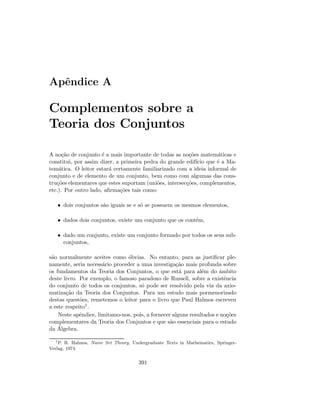 Apˆendice A
Complementos sobre a
Teoria dos Conjuntos
A no¸c˜ao de conjunto ´e a mais importante de todas as no¸c˜oes matem´aticas e
constitui, por assim dizer, a primeira pedra do grande edif´ıcio que ´e a Ma-
tem´atica. O leitor estar´a certamente familiarizado com a ideia informal de
conjunto e de elemento de um conjunto, bem como com algumas das cons-
tru¸c˜oes elementares que estes suportam (uni˜oes, intersec¸c˜oes, complementos,
etc.). Por outro lado, aﬁrma¸c˜oes tais como:
• dois conjuntos s˜ao iguais se e s´o se possuem os mesmos elementos,
• dados dois conjuntos, existe um conjunto que os cont´em,
• dado um conjunto, existe um conjunto formado por todos os seus sub-
conjuntos,
s˜ao normalmente aceites como ´obvias. No entanto, para as justiﬁcar ple-
namente, seria necess´ario proceder a uma investiga¸c˜ao mais profunda sobre
os fundamentos da Teoria dos Conjuntos, o que est´a para al´em do ˆambito
deste livro. Por exemplo, o famoso paradoxo de Russell, sobre a existˆencia
do conjunto de todos os conjuntos, s´o pode ser resolvido pela via da axio-
matiza¸c˜ao da Teoria dos Conjuntos. Para um estudo mais pormenorizado
destas quest˜oes, remetemos o leitor para o livro que Paul Halmos escreveu
a este respeito1.
Neste apˆendice, limitamo-nos, pois, a fornecer alguns resultados e no¸c˜oes
complementares da Teoria dos Conjuntos e que s˜ao essenciais para o estudo
da ´Algebra.
1
P. R. Halmos, Naive Set Theory, Undergraduate Texts in Mathematics, Springer-
Verlag, 1974.
391
 