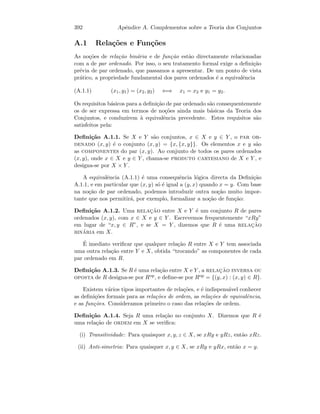 392 Apˆendice A. Complementos sobre a Teoria dos Conjuntos
A.1 Rela¸c˜oes e Fun¸c˜oes
As no¸c˜oes de rela¸c˜ao bin´aria e de fun¸c˜ao est˜ao directamente relacionadas
com a de par ordenado. Por isso, o seu tratamento formal exige a deﬁni¸c˜ao
pr´evia de par ordenado, que passamos a apresentar. De um ponto de vista
pr´atico, a propriedade fundamental dos pares ordenados ´e a equivalˆencia
(A.1.1) (x1, y1) = (x2, y2) ⇐⇒ x1 = x2 e y1 = y2.
Os requisitos b´asicos para a deﬁni¸c˜ao de par ordenado s˜ao consequentemente
os de ser expressa em termos de no¸c˜oes ainda mais b´asicas da Teoria dos
Conjuntos, e conduzirem `a equivalˆencia precedente. Estes requisitos s˜ao
satisfeitos pela:
Deﬁni¸c˜ao A.1.1. Se X e Y s˜ao conjuntos, x ∈ X e y ∈ Y , o par or-
denado (x, y) ´e o conjunto (x, y) = {x, {x, y}}. Os elementos x e y s˜ao
as componentes do par (x, y). Ao conjunto de todos os pares ordenados
(x, y), onde x ∈ X e y ∈ Y , chama-se produto cartesiano de X e Y , e
designa-se por X × Y .
A equivalˆencia (A.1.1) ´e uma consequˆencia l´ogica directa da Deﬁni¸c˜ao
A.1.1, e em particular que (x, y) s´o ´e igual a (y, x) quando x = y. Com base
na no¸c˜ao de par ordenado, podemos introduzir outra no¸c˜ao muito impor-
tante que nos permitir´a, por exemplo, formalizar a no¸c˜ao de fun¸c˜ao:
Deﬁni¸c˜ao A.1.2. Uma relac¸˜ao entre X e Y ´e um conjunto R de pares
ordenados (x, y), com x ∈ X e y ∈ Y . Escrevemos frequentemente “xRy”
em lugar de “x, y ∈ R”, e se X = Y , dizemos que R ´e uma relac¸˜ao
bin´aria em X.
´E imediato veriﬁcar que qualquer rela¸c˜ao R entre X e Y tem associada
uma outra rela¸c˜ao entre Y e X, obtida “trocando” as componentes de cada
par ordenado em R.
Deﬁni¸c˜ao A.1.3. Se R ´e uma rela¸c˜ao entre X e Y , a relac¸˜ao inversa ou
oposta de R designa-se por Rop, e deﬁne-se por Rop = {(y, x) : (x, y) ∈ R}.
Existem v´arios tipos importantes de rela¸c˜oes, e ´e indispens´avel conhecer
as deﬁni¸c˜oes formais para as rela¸c˜oes de ordem, as rela¸c˜oes de equivalˆencia,
e as fun¸c˜oes. Consideramos primeiro o caso das rela¸c˜oes de ordem.
Deﬁni¸c˜ao A.1.4. Seja R uma rela¸c˜ao no conjunto X. Dizemos que R ´e
uma rela¸c˜ao de ordem em X se veriﬁca:
(i) Transitividade: Para quaisquer x, y, z ∈ X, se xRy e yRz, ent˜ao xRz.
(ii) Anti-simetria: Para quaisquer x, y ∈ X, se xRy e yRx, ent˜ao x = y.
 