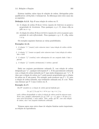 A.1. Rela¸c˜oes e Fun¸c˜oes 393
Existem tamb´em v´arios tipos de rela¸c˜oes de ordem, distinguidas pelos
qualiﬁcativos estrita/lata e total/parcial. As diferen¸cas entre estes casos s˜ao
as seguintes:
Deﬁni¸c˜ao A.1.5. Seja R uma rela¸c˜ao de ordem em X.
(i) A rela¸c˜ao de ordem R diz-se total (oposto de parcial) se possui a
propriedade de tricotomia: Para quaisquer x, y ∈ X, temos xRy ou
yRx ou x = y.
(ii) A rela¸c˜ao de ordem R diz-se estrita (oposto de lata) se possui a pro-
priedade de anti-reﬂexividade: Para quaisquer x, y ∈ X, xRy, ent˜ao
x = y.
Os exemplos seguintes ilustram as v´arias possibilidades.
Exemplos A.1.6.
1. A rela¸c˜ao “” (maior) entre n´umeros reais ´e uma rela¸c˜ao de ordem estrita
e total.
2. A rela¸c˜ao “≥” (maior ou igual) entre n´umeros reais ´e uma rela¸c˜ao de ordem
lata e total.
3. A rela¸c˜ao “⊇” (cont´em) entre subconjuntos de um conjunto dado ´e lata e
parcial.
4. A rela¸c˜ao “ ” (cont´em estritamente) ´e estrita e parcial.
Dado um conjunto parcialmente ordenado X, com rela¸c˜ao de ordem
designada por “≤”, qualquer subconjunto Y ⊂ X ﬁca parcialmente ordenado
com a rela¸c˜ao de ordem induzida em Y (que ainda designamos por “≤”). ´E
claro que a rela¸c˜ao de ordem em Y pode possuir propriedades que a rela¸c˜ao
de ordem em X n˜ao possui. Por exemplo, pode acontecer que Y ⊂ X, para
a rela¸c˜ao de ordem induzida, seja totalmente ordenado sem X o ser. Neste
caso dizemos que Y ´e uma cadeia em X.
Exemplo A.1.7.
Em R2
considere-se a rela¸c˜ao de ordem parcial deﬁnida por:
(x1, y1) ≤ (x2, y2) se, e s´o se, y1 = y2 e x1 ≤ x2,
onde a ´ultima desigualdade se refere `a rela¸c˜ao de ordem usual de n´umeros reais.
Neste caso, qualquer subconjunto {(x, y) ∈ R2
: y = c}, para c ∈ R ﬁxo ( i.e.,
uma recta horizontal), ´e uma cadeia. Note, ainda, que R2
, com esta rela¸c˜ao
de ordem, n˜ao ´e um conjunto totalmente ordenado.
Vejamos agora uma outra classe de rela¸c˜oes bin´arias muito importante,
as rela¸c˜oes de equivalˆencia:
 