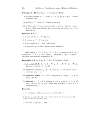 396 Apˆendice A. Complementos sobre a Teoria dos Conjuntos
Deﬁni¸c˜ao A.1.16. Seja f : X → Y uma fun¸c˜ao. Ent˜ao:
(i) se para qualquer y ∈ Y existe x ∈ X tal que y = f(x), f diz-se
sobrejectiva;
(ii) se f(x) = f(x ) ⇔ x = x , f diz-se injectiva.
(iii) f diz-se bijectiva, ou uma bijecc¸˜ao, se e s´o se ´e injectiva e sobre-
jectiva. Neste caso, dizemos que os conjuntos s˜ao equipotentes ou
isomorfos.
Exemplos A.1.17.
1. A identidade IX : X → X ´e bijectiva.
2. A inclus˜ao iY : Y → X ´e injectiva.
3. A projec¸c˜ao pX/R : X → X/R ´e sobrejectiva.
4. A fun¸c˜ao cos : R → R nem ´e injectiva nem ´e sobrejectiva.
Dadas fun¸c˜oes f : X → Y e g : Y → Z, a composic¸˜ao de f e g ´e
a fun¸c˜ao g ◦ f : X → Z, lida “g ap´os f”, dada por (g ◦ f)(x) = g(f(x)).
Deixamos como exerc´ıcio a veriﬁca¸c˜ao da
Proposi¸c˜ao A.1.18. Sejam X, Y , Z, e W conjuntos. Ent˜ao:
(i) Associatividade: Se f : X → Y , g : Y → Z e h : Z → W s˜ao
fun¸c˜oes, (h ◦ g) ◦ f = h ◦ (g ◦ f);
(ii) Inversa `a esquerda: f : X → Y ´e injectiva se e s´o se existe g : Y →
X tal que g ◦ f = IX;
(iii) Inversa `a direita: f : X → Y ´e sobrejectiva se existe g : Y → X tal
que f ◦ g = IY ;
(iv) Inversa: f : X → Y ´e bijectiva se e s´o se existe g : Y → X tal
que f ◦ g = IY e g ◦ f = IX. Neste caso, g diz-se a inversa de f e
designa-se por f−1.
Exerc´ıcios.
1. Use a Deﬁni¸c˜ao (A.1.1) para provar a equivalˆencia (A.1.1).
2. Exprima as propriedades de anti-simetria e tricotomia de uma rela¸c˜ao R em
termos de R e da sua inversa Rop
.
3. Demonstre a Proposi¸c˜ao (A.1.12).
 