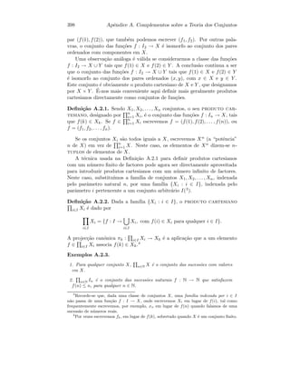 398 Apˆendice A. Complementos sobre a Teoria dos Conjuntos
par (f(1), f(2)), que tamb´em podemos escrever (f1, f2). Por outras pala-
vras, o conjunto das fun¸c˜oes f : I2 → X ´e isomorfo ao conjunto dos pares
ordenados com componentes em X.
Uma observa¸c˜ao an´aloga ´e v´alida se considerarmos a classe das fun¸c˜oes
f : I2 → X ∪ Y tais que f(1) ∈ X e f(2) ∈ Y . A conclus˜ao continua a ser
que o conjunto das fun¸c˜oes f : I2 → X ∪ Y tais que f(1) ∈ X e f(2) ∈ Y
´e isomorfo ao conjunto dos pares ordenados (x, y), com x ∈ X e y ∈ Y .
Este conjunto ´e obviamente o produto cartesiano de X e Y , que designamos
por X × Y . ´E-nos mais conveniente aqui deﬁnir mais geralmente produtos
cartesianos directamente como conjuntos de fun¸c˜oes.
Deﬁni¸c˜ao A.2.1. Sendo X1, X2, . . . , Xn conjuntos, o seu produto car-
tesiano, designado por n
i=1 Xi, ´e o conjunto das fun¸c˜oes f : In → X, tais
que f(k) ∈ Xk. Se f ∈ n
i=1 Xi escrevemos f = (f(1), f(2), . . . , f(n)), ou
f = (f1, f2, . . . , fn).
Se os conjuntos Xi s˜ao todos iguais a X, escrevemos Xn (a “potˆencia”
n de X) em vez de n
i=1 X. Neste caso, os elementos de Xn dizem-se n-
tuplos de elementos de X.
A t´ecnica usada na Deﬁni¸c˜ao A.2.1 para deﬁnir produtos cartesianos
com um n´umero ﬁnito de factores pode agora ser directamente aproveitada
para introduzir produtos cartesianos com um n´umero inﬁnito de factores.
Neste caso, substitu´ımos a fam´ılia de conjuntos X1, X2, . . . , Xn, indexada
pelo parˆametro natural n, por uma fam´ılia {Xi : i ∈ I}, indexada pelo
parˆametro i pertencente a um conjunto arbitr´ario I(3).
Deﬁni¸c˜ao A.2.2. Dada a fam´ılia {Xi : i ∈ I}, o produto cartesiano
i∈I Xi ´e dado por
i∈I
Xi = {f : I →
i∈I
Xi, com f(i) ∈ Xi para qualquer i ∈ I}.
A projec¸c˜ao can´onica πk : i∈I Xi → Xk ´e a aplica¸c˜ao que a um elemento
f ∈ i∈I Xi associa f(k) ∈ Xk.4
Exemplos A.2.3.
1. Para qualquer conjunto X, n∈N X ´e o conjunto das sucess˜oes com valores
em X.
2. n∈N In ´e o conjunto das sucess˜oes naturais f : N → N que satisfazem
f(n) ≤ n, para qualquer n ∈ N.
3
Recorde-se que, dada uma classe de conjuntos X, uma fam´ılia indexada por i ∈ I
n˜ao passa de uma fun¸c˜ao f : I → X, onde escrevemos Xi em lugar de f(i), tal como
frequentemente escrevemos, por exemplo, xn em lugar de f(n) quando falamos de uma
sucess˜ao de n´umeros reais.
4
Por vezes escrevemos fk, em lugar de f(k), sobretudo quando X ´e um conjunto ﬁnito.
 