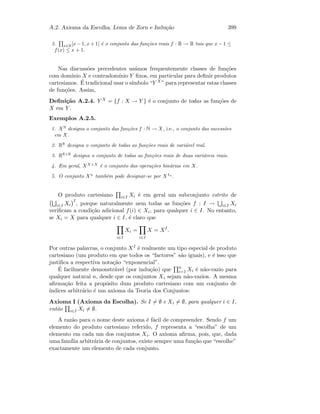 A.2. Axioma da Escolha, Lema de Zorn e Indu¸c˜ao 399
3. x∈R[x − 1, x + 1] ´e o conjunto das fun¸c˜oes reais f : R → R tais que x − 1 ≤
f(x) ≤ x + 1.
Nas discuss˜oes precedentes us´amos frequentemente classes de fun¸c˜oes
com dom´ınio X e contradom´ınio Y ﬁxos, em particular para deﬁnir produtos
cartesianos. ´E tradicional usar o s´ımbolo “Y X ” para representar estas classes
de fun¸c˜oes. Assim,
Deﬁni¸c˜ao A.2.4. Y X = {f : X → Y } ´e o conjunto de todas as fun¸c˜oes de
X em Y .
Exemplos A.2.5.
1. XN
designa o conjunto das fun¸c˜oes f : N → X, i.e., o conjunto das sucess˜oes
em X.
2. RR
designa o conjunto de todas as fun¸c˜oes reais de vari´avel real.
3. RR×R
designa o conjunto de todas as fun¸c˜oes reais de duas vari´aveis reais.
4. Em geral, XX×X
´e o conjunto das opera¸c˜oes bin´arias em X.
5. O conjunto Xn
tamb´em pode designar-se por XIn
.
O produto cartesiano i∈I Xi ´e em geral um subconjunto estrito de
i∈I Xi
I
, porque naturalmente nem todas as fun¸c˜oes f : I → i∈I Xi
veriﬁcam a condi¸c˜ao adicional f(i) ∈ Xi, para qualquer i ∈ I. No entanto,
se Xi = X para qualquer i ∈ I, ´e claro que
i∈I
Xi =
i∈I
X = XI
.
Por outras palavras, o conjunto XI ´e realmente um tipo especial de produto
cartesiano (um produto em que todos os “factores” s˜ao iguais), e ´e isso que
justiﬁca a respectiva nota¸c˜ao “exponencial”.
´E facilmente demonstr´avel (por indu¸c˜ao) que n
i=1 Xi ´e n˜ao-vazio para
qualquer natural n, desde que os conjuntos Xi sejam n˜ao-vazios. A mesma
aﬁrma¸c˜ao feita a prop´osito dum produto cartesiano com um conjunto de
´ındices arbitr´ario ´e um axioma da Teoria dos Conjuntos:
Axioma I (Axioma da Escolha). Se I = ∅ e Xi = ∅, para qualquer i ∈ I,
ent˜ao i∈I Xi = ∅.
A raz˜ao para o nome deste axioma ´e f´acil de compreender. Sendo f um
elemento do produto cartesiano referido, f representa a “escolha” de um
elemento em cada um dos conjuntos Xi. O axioma aﬁrma, pois, que, dada
uma fam´ılia arbitr´aria de conjuntos, existe sempre uma fun¸c˜ao que “escolhe”
exactamente um elemento de cada conjunto.
 