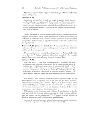 400 Apˆendice A. Complementos sobre a Teoria dos Conjuntos
O exemplo seguinte ilustra o tipo de diﬁculdade que o Axioma da Escolha
permite ultrapassar.
Exemplo A.2.6.
Suponhamos que cada Xi ´e formado por um par de sapatos. Ent˜ao podemos
decidir escolher, por exemplo, o sapato direito de cada par. Neste caso o axioma
da escolha ´e in´util. Por outro lado, se cada Xi ´e formado por um par de meias,
ent˜ao n˜ao temos crit´erio de escolha, e necessitamos de recorrer ao Axioma da
Escolha para podermos aﬁrmar a existˆencia de um conjunto com exactamente
uma meia de cada par.
Muitos resultados de existˆencia de um dado conjunto, ou elemento de um
conjunto, satisfazendo esta e aquela propriedade, podem ser reformulados
em termos de existˆencia de um elemento maximal para uma rela¸c˜ao de ordem
apropriada5. Neste contexto, o seguinte resultado desempenha muitas vezes
um papel crucial:
Teorema A.2.7 (Lema de Zorn). Seja X um conjunto n˜ao-vazio par-
cialmente ordenado em que toda a cadeia possui um majorante. Ent˜ao X
cont´em um elemento maximal.
Pode-se mostrar que o Lema de Zorn ´e equivalente ao Axioma da Escolha
(ver o livro de P. Halmos citado no in´ıcio deste apˆendice). No exemplo
seguinte fornecemos uma aplica¸c˜ao t´ıpica do Lema de Zorn.
Exemplo A.2.8.
Seja A um anel, I A um ideal, e designemos por X o conjunto dos ideais
pr´oprios de A que contˆem I (´e n˜ao-vazio!). Em X consideramos a rela¸c˜ao de
inclus˜ao, que ´e evidentemente uma rela¸c˜ao de ordem parcial. Se {Ij : j ∈ J}
´e uma cadeia em X, ent˜ao possui o majorante j∈J Ij (veriﬁque que este
conjunto ´e de facto um ideal de A que cont´em I e portanto pertence a X).
Conclu´ımos do Lema de Zorn que em X existe um elemento maximal. Por
outras palavras, num anel, todo o ideal pr´oprio est´a contido num ideal maximal.
Em rela¸c˜ao a este exemplo poder-se-ia pensar que uma outra via de
demonstra¸c˜ao seria a seguinte: se I ´e um ideal de A e n˜ao ´e maximal,
ent˜ao existe um ideal I0 que o cont´em. Agora, ou I0 ´e maximal ou ent˜ao
existe um ideal I1 que o cont´em, e assim sucessivamente. O problema ´e que
este “e assim sucessivamente” pode n˜ao terminar. O Lema de Zorn serve
precisamente para evitar este tipo de problema.
Pela mesma ordem de raz˜oes, num conjunto X parcialmente ordenado
pode n˜ao existir um elemento m´ınimo, e mesmo se existir elemento m´ınimo,
nada nos garante que um subconjunto Y ⊂ X possua elemento m´ınimo. A
deﬁni¸c˜ao seguinte pretende eliminar estas possibilidades.
5
As no¸c˜oes de majorante/minorante, supremo/´ınﬁmo e m´aximo/m´ınimo para subcon-
juntos de conjuntos parcialmente ordenados ´e discutida na Sec¸c˜ao 2.2.
 