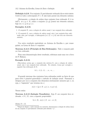A.2. Axioma da Escolha, Lema de Zorn e Indu¸c˜ao 401
Deﬁni¸c˜ao A.2.9. Um conjunto X parcialmente ordenado diz-se bem orde-
nado se todo o subconjunto S ⊂ X n˜ao-vazio possui um elemento m´ınimo.
Obviamente, a rela¸c˜ao de ordem dum conjunto bem ordenado X ´e to-
tal(6): se x, y ∈ X, ent˜ao o conjunto {x, y} possui um elemento m´ınimo,
logo ou x ≤ y ou y ≤ x.
Exemplos A.2.10.
1. O conjunto N, com a rela¸c˜ao de ordem usual, ´e um conjunto bem ordenado.
2. O conjunto Z, com a rela¸c˜ao de ordem usual, n˜ao ´e um conjunto bem orde-
nado, pois, por exemplo, o subconjunto {n ∈ Z : n ≤ 0} n˜ao tem um elemento
m´ınimo.
Um outro resultado equivalente ao Axioma da Escolha e, por conse-
guinte, ao Lema de Zorn ´e o seguinte:
Teorema A.2.11 (Princ´ıpio de Boa Ordena¸c˜ao). Todo o conjunto pode
ser bem ordenado.
Para uma demonstra¸c˜ao deste resultado, referimos mais uma vez o livro
de P. Halmos.
Exemplo A.2.12.
Observ´amos acima que o conjunto dos inteiros Z, com a rela¸c˜ao de ordem
usual, n˜ao ´e um conjunto bem ordenado. No entanto, temos por exemplo a
seguinte boa ordena¸c˜ao de Z:
0, 1, −1, 2, −2, . . ., n, −n, . . .
O grande interesse dos conjuntos bem ordenados reside no facto de que
para estes ´e poss´ıvel generalizar o m´etodo de indu¸c˜ao usual. Passamos a
designar por s(x) o conjunto dos elementos estritamente menores que x, ou
seja, o “segmento” que termina em x:
s(x) = {y ∈ X : y ≤ x, e y = x}.
Temos ent˜ao:
Teorema A.2.13 (Indu¸c˜ao Transﬁnita). Seja X um conjunto bem or-
denado, e S ⊂ X, com a seguinte propriedade:
∀x ∈ X, s(x) ⊂ S =⇒ x ∈ S.
Ent˜ao S = X.
6
Daqui em diante, e salvo men¸c˜ao em contr´ario, denotaremos a rela¸c˜ao de ordem (lata)
de um conjunto X parcialmente ordenado pelo s´ımbolo “≤”.
 