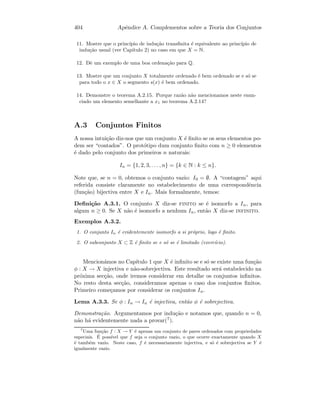 404 Apˆendice A. Complementos sobre a Teoria dos Conjuntos
11. Mostre que o princ´ıpio de indu¸c˜ao transﬁnita ´e equivalente ao princ´ıpio de
indu¸c˜ao usual (ver Cap´ıtulo 2) no caso em que X = N.
12. Dˆe um exemplo de uma boa ordena¸c˜ao para Q.
13. Mostre que um conjunto X totalmente ordenado ´e bem ordenado se e s´o se
para todo o x ∈ X o segmento s(x) ´e bem ordenado.
14. Demonstre o teorema A.2.15. Porque raz˜ao n˜ao mencionamos neste enun-
ciado um elemento semelhante a x1 no teorema A.2.14?
A.3 Conjuntos Finitos
A nossa intui¸c˜ao diz-nos que um conjunto X ´e ﬁnito se os seus elementos po-
dem ser “contados”. O prot´otipo dum conjunto ﬁnito com n ≥ 0 elementos
´e dado pelo conjunto dos primeiros n naturais:
In = {1, 2, 3, . . . , n} = {k ∈ N : k ≤ n}.
Note que, se n = 0, obtemos o conjunto vazio: I0 = ∅. A “contagem” aqui
referida consiste claramente no estabelecimento de uma correspondˆencia
(fun¸c˜ao) bijectiva entre X e In. Mais formalmente, temos:
Deﬁni¸c˜ao A.3.1. O conjunto X diz-se finito se ´e isomorfo a In, para
algum n ≥ 0. Se X n˜ao ´e isomorfo a nenhum In, ent˜ao X diz-se infinito.
Exemplos A.3.2.
1. O conjunto In ´e evidentemente isomorfo a si pr´oprio, logo ´e ﬁnito.
2. O subconjunto X ⊂ Z ´e ﬁnito se e s´o se ´e limitado (exerc´ıcio).
Mencion´amos no Cap´ıtulo 1 que X ´e inﬁnito se e s´o se existe uma fun¸c˜ao
φ : X → X injectiva e n˜ao-sobrejectiva. Este resultado ser´a estabelecido na
pr´oxima sec¸c˜ao, onde iremos considerar em detalhe os conjuntos inﬁnitos.
No resto desta sec¸c˜ao, consideramos apenas o caso dos conjuntos ﬁnitos.
Primeiro come¸camos por considerar os conjuntos In.
Lema A.3.3. Se φ : In → In ´e injectiva, ent˜ao φ ´e sobrejectiva.
Demonstra¸c˜ao. Argumentamos por indu¸c˜ao e notamos que, quando n = 0,
n˜ao h´a evidentemente nada a provar(7).
7
Uma fun¸c˜ao f : X → Y ´e apenas um conjunto de pares ordenados com propriedades
especiais. ´E poss´ıvel que f seja o conjunto vazio, o que ocorre exactamente quando X
´e tamb´em vazio. Neste caso, f ´e necessariamente injectiva, e s´o ´e sobrejectiva se Y ´e
igualmente vazio.
 