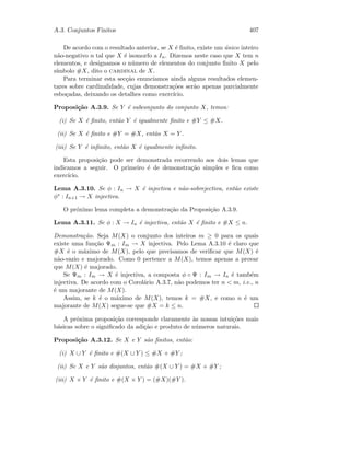 A.3. Conjuntos Finitos 407
De acordo com o resultado anterior, se X ´e ﬁnito, existe um ´unico inteiro
n˜ao-negativo n tal que X ´e isomorfo a In. Dizemos neste caso que X tem n
elementos, e designamos o n´umero de elementos do conjunto ﬁnito X pelo
s´ımbolo #X, dito o cardinal de X.
Para terminar esta sec¸c˜ao enunciamos ainda alguns resultados elemen-
tares sobre cardinalidade, cujas demonstra¸c˜oes ser˜ao apenas parcialmente
esbo¸cadas, deixando os detalhes como exerc´ıcio.
Proposi¸c˜ao A.3.9. Se Y ´e subconjunto do conjunto X, temos:
(i) Se X ´e ﬁnito, ent˜ao Y ´e igualmente ﬁnito e #Y ≤ #X.
(ii) Se X ´e ﬁnito e #Y = #X, ent˜ao X = Y .
(iii) Se Y ´e inﬁnito, ent˜ao X ´e igualmente inﬁnito.
Esta proposi¸c˜ao pode ser demonstrada recorrendo aos dois lemas que
indicamos a seguir. O primeiro ´e de demonstra¸c˜ao simples e ﬁca como
exerc´ıcio.
Lema A.3.10. Se φ : In → X ´e injectiva e n˜ao-sobrejectiva, ent˜ao existe
φ∗ : In+1 → X injectiva.
O pr´oximo lema completa a demonstra¸c˜ao da Proposi¸c˜ao A.3.9.
Lema A.3.11. Se φ : X → In ´e injectiva, ent˜ao X ´e ﬁnito e #X ≤ n.
Demonstra¸c˜ao. Seja M(X) o conjunto dos inteiros m ≥ 0 para os quais
existe uma fun¸c˜ao Ψm : Im → X injectiva. Pelo Lema A.3.10 ´e claro que
#X ´e o m´aximo de M(X), pelo que precisamos de veriﬁcar que M(X) ´e
n˜ao-vazio e majorado. Como 0 pertence a M(X), temos apenas a provar
que M(X) ´e majorado.
Se Ψm : Im → X ´e injectiva, a composta φ ◦ Ψ : Im → In ´e tamb´em
injectiva. De acordo com o Corol´ario A.3.7, n˜ao podemos ter n  m, i.e., n
´e um majorante de M(X).
Assim, se k ´e o m´aximo de M(X), temos k = #X, e como n ´e um
majorante de M(X) segue-se que #X = k ≤ n.
A pr´oxima proposi¸c˜ao corresponde claramente `as nossas intui¸c˜oes mais
b´asicas sobre o signiﬁcado da adi¸c˜ao e produto de n´umeros naturais.
Proposi¸c˜ao A.3.12. Se X e Y s˜ao ﬁnitos, ent˜ao:
(i) X ∪ Y ´e ﬁnito e #(X ∪ Y ) ≤ #X + #Y ;
(ii) Se X e Y s˜ao disjuntos, ent˜ao #(X ∪ Y ) = #X + #Y ;
(iii) X × Y ´e ﬁnito e #(X × Y ) = (#X)(#Y ).
 