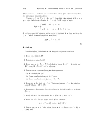 408 Apˆendice A. Complementos sobre a Teoria dos Conjuntos
Demonstra¸c˜ao. Limitamo-nos a demonstrar o item (ii), deixando as restan-
tes aﬁrma¸c˜oes como exerc´ıcios.
Sejam φ : In → X e ψ : Im → Y duas bijec¸c˜oes, donde #X = n e
#Y = m. Deﬁnimos a fun¸c˜ao Ψ : In+m → X ∪ Y como se segue:
Ψ(k) =



φ(k) se 1 ≤ k ≤ n,
ψ(k − n) se n + 1 ≤ k ≤ n + m.
´E evidente que Ψ ´e bijectiva, onde a injectividade de Ψ se deve ao facto de
X e Y serem supostos disjuntos. Portanto,
#(X ∪ Y ) = n + m.
Exerc´ıcios.
Nestes exerc´ıcios, os s´ımbolos X e Y designam conjuntos arbitr´arios.
1. Prove o Corol´ario A.3.7.
2. Demonstre o Lema A.3.10
3. Prove que, se φ : In → X ´e sobrejectiva, ent˜ao Ψ : X → In dada por
Ψ(k) = max{k ∈ In : φ(k) = x} ´e injectiva.
4. Mostre que as seguintes aﬁrma¸c˜oes s˜ao equivalentes:
(a) X ´e ﬁnito e #X ≤ n.
(b) Existe uma fun¸c˜ao injectiva φ : X → In.
(c) Existe uma fun¸c˜ao sobrejectiva ψ : In → X.
5. Prove que, se X ´e ﬁnito e φ : X → Y ´e sobrejectiva ou ψ : Y → X ´e injectiva,
ent˜ao Y ´e ﬁnito e #Y ≤ #X.
6. Demonstre a Proposi¸c˜ao A.3.9 recorrendo ao Corol´ario A.3.7 e ao Lema
A.3.11.
7. Prove que, se X e ´e ﬁnito, ent˜ao #X = #(X − Y ) + #(X ∩ Y ).
8. Prove que, se X e Y s˜ao ﬁnitos, ent˜ao X ∪ Y ´e ﬁnito e
#(X ∪ Y ) = #X + #Y − #(X ∩ Y ).
9. Mostre que, se X e Y s˜ao ﬁnitos, ent˜ao X × Y ´e ﬁnito e #(X × Y ) =
(#X)(#Y ).
 