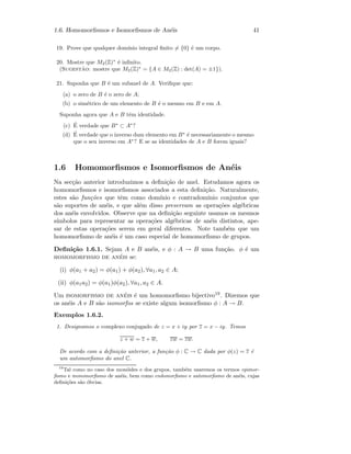 1.6. Homomorﬁsmos e Isomorﬁsmos de An´eis 41
19. Prove que qualquer dom´ınio integral ﬁnito = {0} ´e um corpo.
20. Mostre que M2(Z)∗
´e inﬁnito.
(Sugest˜ao: mostre que M2(Z)∗
= {A ∈ M2(Z) : det(A) = ±1}).
21. Suponha que B ´e um subanel de A. Veriﬁque que:
(a) o zero de B ´e o zero de A;
(b) o sim´etrico de um elemento de B ´e o mesmo em B e em A.
Suponha agora que A e B tˆem identidade.
(c) ´E verdade que B∗
⊂ A∗
?
(d) ´E verdade que o inverso dum elemento em B∗
´e necessariamente o mesmo
que o seu inverso em A∗
? E se as identidades de A e B forem iguais?
1.6 Homomorﬁsmos e Isomorﬁsmos de An´eis
Na sec¸c˜ao anterior introduzimos a deﬁni¸c˜ao de anel. Estudamos agora os
homomorﬁsmos e isomorﬁsmos associados a esta deﬁni¸c˜ao. Naturalmente,
estes s˜ao fun¸c˜oes que tˆem como dom´ınio e contradom´ınio conjuntos que
s˜ao suportes de an´eis, e que al´em disso preservam as opera¸c˜oes alg´ebricas
dos an´eis envolvidos. Observe que na deﬁni¸c˜ao seguinte usamos os mesmos
s´ımbolos para representar as opera¸c˜oes alg´ebricas de an´eis distintos, ape-
sar de estas opera¸c˜oes serem em geral diferentes. Note tamb´em que um
homomorﬁsmo de an´eis ´e um caso especial de homomorﬁsmo de grupos.
Deﬁni¸c˜ao 1.6.1. Sejam A e B an´eis, e φ : A → B uma fun¸c˜ao. φ ´e um
homomorfismo de an´eis se:
(i) φ(a1 + a2) = φ(a1) + φ(a2), ∀a1, a2 ∈ A;
(ii) φ(a1a2) = φ(a1)φ(a2), ∀a1, a2 ∈ A.
Um isomorfismo de an´eis ´e um homomorﬁsmo bijectivo19. Dizemos que
os an´eis A e B s˜ao isomorfos se existe algum isomorﬁsmo φ : A → B.
Exemplos 1.6.2.
1. Designamos o complexo conjugado de z = x + iy por z = x − iy. Temos
z + w = z + w, zw = zw.
De acordo com a deﬁni¸c˜ao anterior, a fun¸c˜ao φ : C → C dada por φ(z) = z ´e
um automorﬁsmo do anel C.
19
Tal como no caso dos mon´oides e dos grupos, tamb´em usaremos os termos epimor-
ﬁsmo e monomorﬁsmo de an´eis, bem como endomorﬁsmo e automorﬁsmo de an´eis, cujas
deﬁni¸c˜oes s˜ao ´obvias.
 