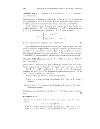 410 Apˆendice A. Complementos sobre a Teoria dos Conjuntos
Teorema A.4.2. X ´e inﬁnito se e s´o se existe φ : X → X injectiva e
n˜ao-sobrejectiva.
Demonstra¸c˜ao. J´a sabemos (Corol´ario A.3.5), que se φ : X → X ´e injectiva
e n˜ao-sobrejectiva, ent˜ao X ´e inﬁnito. Resta-nos portanto provar que se, X
´e inﬁnito, existe necessariamente uma fun¸c˜ao com estas caracter´ısticas.
Se X ´e inﬁnito, existe, de acordo com o Lema A.4.1, uma fun¸c˜ao (su-
cess˜ao) injectiva ψ : N → X. Deﬁnimos Y = ψ(N), e observamos que
ψ : N → Y ´e uma bijec¸c˜ao. Deﬁnimos φ : X → X como se segue:
φ(x) =



x se x ∈ Y,
ψ(ψ−1(x) + 1) se x ∈ Y.
´E f´acil veriﬁcar que φ ´e injectiva e n˜ao-sobrejectiva.
As propriedades dos conjuntos inﬁnitos que vimos at´e agora n˜ao tˆem
nada de realmente surpreendente. A primeira observa¸c˜ao que fazemos que ´e
de algum modo inesperada ´e a de que o Lema A.4.1 n˜ao pode ser refor¸cado:
h´a conjuntos inﬁnitos que n˜ao s˜ao isomorfos a N. No que se segue, usaremos
o s´ımbolo P(X) para designar o conjunto de todos os subconjuntos de X.
Teorema A.4.3 (Cantor). Seja Ψ : X → P(X) uma fun¸c˜ao. Ent˜ao Ψ
n˜ao ´e sobrejectiva.
Demonstra¸c˜ao. Argumentamos por contradi¸c˜ao, usando uma ideia seme-
lhante `a que referimos no Cap´ıtulo 1 em liga¸c˜ao com o paradoxo de Russell.
Seja Ψ : X → P(X) e deﬁna-se Y = {x ∈ X : x ∈ Ψ(x)}, claramente
um elemento de P(X). Se Ψ ´e sobrejectiva, existe um elemento y ∈ X tal
que Y = Ψ(y), e temos y ∈ Y , ou y ∈ Y .
Vejamos agora que ambos os casos s˜ao imposs´ıveis:
(i) Se y ∈ Y = Ψ(y), segue-se, da deﬁni¸c˜ao de Y , que y ∈ Y , o que ´e
absurdo;
(ii) Se y ∈ Y = Ψ(y) segue-se, da deﬁni¸c˜ao de Y , que y ∈ Y , o que ´e
igualmente absurdo.
Conclu´ımos que n˜ao existe y ∈ X tal que Y = Ψ(y), logo, Ψ n˜ao ´e sobrejec-
tiva.
Exemplos A.4.4.
1. Para ilustrar a t´ecnica da demonstra¸c˜ao acima, suponha-se que X = {0, 1},
donde
P(X) = {∅, {0}, {1}, {0, 1}}.
Se Ψ : X → P(X) ´e dada, por exemplo, por Ψ(0) = {1}, e Ψ(1) = {0, 1}. Te-
mos Y = {x ∈ X : x ∈ Ψ(x)} = {0}, e obviamente Y ∈ Ψ(X) = {{1}, {0, 1}}.
 