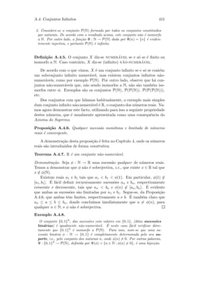 A.4. Conjuntos Inﬁnitos 411
2. Considere-se o conjunto P(N) formado por todos os conjuntos constitu´ıdos
por naturais. De acordo com o resultado acima, este conjunto n˜ao ´e isomorfo
a N. Por outro lado, a fun¸c˜ao Φ : N → P(N) dada por Φ(n) = {n} ´e eviden-
temente injectiva, e portanto P(N) ´e inﬁnito.
Deﬁni¸c˜ao A.4.5. O conjunto X diz-se numer´avel se e s´o se ´e ﬁnito ou
isomorfo a N. Caso contr´ario, X diz-se (inﬁnito) n˜ao-numer´avel.
De acordo com o que vimos, X ´e um conjunto inﬁnito se e s´o se cont´em
um subconjunto inﬁnito numer´avel, mas existem conjuntos inﬁnitos n˜ao-
numer´aveis, como por exemplo P(N). Por outro lado, observe que h´a con-
juntos n˜ao-numer´aveis que, n˜ao sendo isomorfos a N, n˜ao s˜ao tamb´em iso-
morfos entre si. Exemplos s˜ao os conjuntos P(N), P(P(N)), P(P(P(N))),
etc.
Dos conjuntos com que lidamos habitualmente, o exemplo mais simples
dum conjunto inﬁnito n˜ao-numer´avel ´e R, o conjunto dos n´umeros reais. Va-
mos agora demonstrar este facto, utilizando para isso a seguinte propriedade
destes n´umeros, que ´e usualmente apresentada como uma consequˆencia do
Axioma do Supremo.
Proposi¸c˜ao A.4.6. Qualquer sucess˜ao mon´otona e limitada de n´umeros
reais ´e convergente.
A demonstra¸c˜ao desta proposi¸c˜ao ´e feita no Cap´ıtulo 4, onde os n´umeros
reais s˜ao introduzidos de forma construtiva.
Teorema A.4.7. R ´e um conjunto n˜ao-numer´avel.
Demonstra¸c˜ao. Seja φ : N → R uma sucess˜ao qualquer de n´umeros reais.
Temos a demonstrar que φ n˜ao ´e sobrejectiva, i.e., que existe x ∈ R tal que
x ∈ φ(N).
Existem reais a1 e b1 tais que a1  b1  φ(1). Em particular, φ(1) ∈
[a1, b1]. ´E f´acil deﬁnir recursivamente sucess˜oes an e bn, respectivamente
crescente e decrescente, tais que an  bn e φ(n) ∈ [an, bn]. ´E evidente
que ambas as sucess˜oes s˜ao limitadas por a1 e b1. Segue-se, da Proposi¸c˜ao
A.4.6, que ambas tˆem limites, respectivamente a e b. ´E tamb´em claro que
an ≤ a ≤ b ≤ bn, donde conclu´ımos imediatamente que a = φ(n), para
qualquer n ∈ N, e φ n˜ao ´e sobrejectiva.
Exemplo A.4.8.
O conjunto {0, 1}N
, das sucess˜oes com valores em {0, 1}, (ditas sucess˜oes
bin´arias) ´e igualmente n˜ao-numer´avel. ´E neste caso f´acil veriﬁcar direc-
tamente que {0, 1}N
´e isomorfo a P(N). Para isso, note-se que uma su-
cess˜ao bin´aria φ : N → {0, 1} ´e completamente determinada pelo seu su-
porte, i.e., pelo conjunto dos naturais n, onde φ(n) = 0. Por outras palavras,
Ψ : {0, 1}N
→ P(N), deﬁnida por Ψ(φ) = {n ∈ N : φ(n) = 0}, ´e uma bijec¸c˜ao.
 