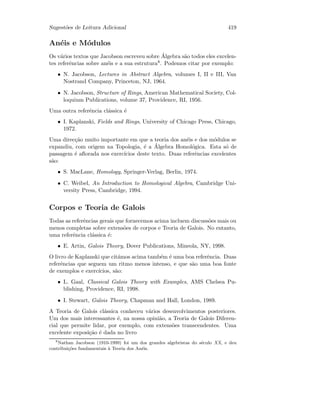 Sugest˜oes de Leitura Adicional 419
An´eis e M´odulos
Os v´arios textos que Jacobson escreveu sobre ´Algebra s˜ao todos eles excelen-
tes referˆencias sobre an´eis e a sua estrutura8. Podemos citar por exemplo:
• N. Jacobson, Lectures in Abstract Algebra, volumes I, II e III, Van
Nostrand Company, Princeton, NJ, 1964.
• N. Jacobson, Structure of Rings, American Mathematical Society, Col-
loquium Publications, volume 37, Providence, RI, 1956.
Uma outra referˆencia cl´assica ´e
• I. Kaplanski, Fields and Rings, University of Chicago Press, Chicago,
1972.
Uma direc¸c˜ao muito importante em que a teoria dos an´eis e dos m´odulos se
expandiu, com origem na Topologia, ´e a ´Algebra Homol´ogica. Esta s´o de
passagem ´e aﬂorada nos exerc´ıcios deste texto. Duas referˆencias excelentes
s˜ao:
• S. MacLane, Homology, Springer-Verlag, Berlin, 1974.
• C. Weibel, An Introduction to Homological Algebra, Cambridge Uni-
versity Press, Cambridge, 1994.
Corpos e Teoria de Galois
Todas as referˆencias gerais que fornecemos acima incluem discuss˜oes mais ou
menos completas sobre extens˜oes de corpos e Teoria de Galois. No entanto,
uma referˆencia cl´assica ´e:
• E. Artin, Galois Theory, Dover Publications, Mineola, NY, 1998.
O livro de Kaplanski que cit´amos acima tamb´em ´e uma boa referˆencia. Duas
referˆencias que seguem um ritmo menos intenso, e que s˜ao uma boa fonte
de exemplos e exerc´ıcios, s˜ao:
• L. Gaal, Classical Galois Theory with Examples, AMS Chelsea Pu-
blishing, Providence, RI, 1998.
• I. Stewart, Galois Theory, Chapman and Hall, London, 1989.
A Teoria de Galois cl´assica conheceu v´arios desenvolvimentos posteriores.
Um dos mais interessantes ´e, na nossa opini˜ao, a Teoria de Galois Diferen-
cial que permite lidar, por exemplo, com extens˜oes transcendentes. Uma
excelente exposi¸c˜ao ´e dada no livro
8
Nathan Jacobson (1910-1999) foi um dos grandes algebristas do s´eculo XX, e deu
contribui¸c˜oes fundamentais `a Teoria dos An´eis.
 