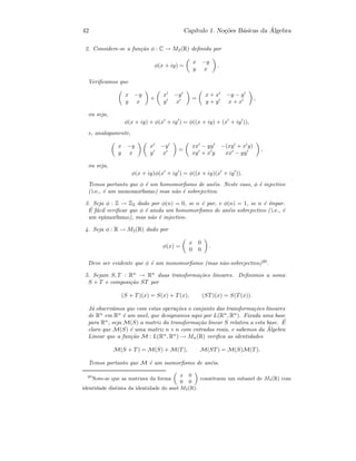 42 Cap´ıtulo 1. No¸c˜oes B´asicas da ´Algebra
2. Considere-se a fun¸c˜ao φ : C → M2(R) deﬁnida por
φ(x + iy) =
x −y
y x
.
Veriﬁcamos que
x −y
y x
+
x −y
y x
=
x + x −y − y
y + y x + x
,
ou seja,
φ(x + iy) + φ(x + iy ) = φ((x + iy) + (x + iy )),
e, analogamente,
x −y
y x
x −y
y x
=
xx − yy −(xy + x y)
xy + x y xx − yy
,
ou seja,
φ(x + iy)φ(x + iy ) = φ((x + iy)(x + iy )).
Temos portanto que φ ´e um homomorﬁsmo de an´eis. Neste caso, φ ´e injectivo
( i.e., ´e um monomorﬁsmo) mas n˜ao ´e sobrejectivo.
3. Seja φ : Z → Z2 dado por φ(n) = 0, se n ´e par, e φ(n) = 1, se n ´e ´ımpar.
´E f´acil veriﬁcar que φ ´e ainda um homomorﬁsmo de an´eis sobrejectivo ( i.e., ´e
um epimorﬁsmo), mas n˜ao ´e injectivo.
4. Seja φ : R → M2(R) dado por
φ(x) =
x 0
0 0
.
Deve ser evidente que φ ´e um monomorﬁsmo (mas n˜ao-sobrejectivo)20
.
5. Sejam S, T : Rn
→ Rn
duas transforma¸c˜oes lineares. Deﬁnimos a soma
S + T e composi¸c˜ao ST por
(S + T)(x) = S(x) + T(x), (ST)(x) = S(T(x)).
J´a observ´amos que com estas opera¸c˜oes o conjunto das transforma¸c˜oes lineares
de Rn
em Rn
´e um anel, que designamos aqui por L(Rn
, Rn
). Fixada uma base
para Rn
, seja M(S) a matriz da transforma¸c˜ao linear S relativa a esta base. ´E
claro que M(S) ´e uma matriz n × n com entradas reais, e sabemos da ´Algebra
Linear que a fun¸c˜ao M : L(Rn
, Rn
) → Mn(R) veriﬁca as identidades
M(S + T) = M(S) + M(T), M(ST) = M(S)M(T).
Temos portanto que M ´e um isomorﬁsmo de an´eis.
20
Note-se que as matrizes da forma
„
x 0
0 0
«
constituem um subanel de M2(R) com
identidade distinta da identidade do anel M2(R).
 