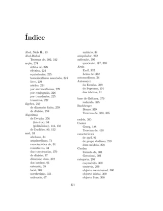 ´Indice
Abel, Niels H., 13
Abel-Ruﬁni
Teorema de, 302, 342
ac¸c˜ao, 224
´orbita de, 226
efectiva, 224
equivalentes, 225
homomorﬁsmo associado, 224
livre, 229
n´ucleo, 224
por automorﬁsmos, 229
por conjuga¸c˜ao, 226
por transla¸c˜oes, 225
transitiva, 227
´algebra, 259
de dimens˜ao ﬁnita, 259
de divis˜ao, 259
Algoritmo
de Divis˜ao, 376
(inteiros), 84
(polin´omios), 144, 150
de Euclides, 89, 152
anel, 33
abeliano, 34
arquimediano, 71
caracter´ıstica de, 91
comutativo, 34
das coordenadas, 370
de divis˜ao, 37
dimens˜ao dum, 372
dos inteiros, 61
extens˜ao, 38
local, 364
noetheriano, 351
ordenado, 67
unit´ario, 34
aniquilador, 262
aplica¸c˜ao, 395
quociente, 117, 395
Artin
Emil, 332
Lema de, 332
automorﬁsmo, 24
Axioma(s)
da Escolha, 399
do Supremo, 191
dos inteiros, 61
base de Gr¨obner, 379
reduzida, 385
Buchberger
Bruno, 379
Teorema de, 383, 385
cadeia, 393
Cantor
Georg, 188
Teorema de, 410
caracter´ıstica
de anel, 91
de grupo abeliano, 219
dum m´odulo, 276
Cardan
f´ormula de, 301
Geronimo, 301
categoria, 295
co-produto, 300
concreta, 296
objecto co-universal, 300
objecto inicial, 300
objecto livre, 300
421
 
