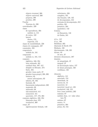 422 Sugest˜oes de Leitura Adicional
objecto terminal, 300
objecto universal, 300
pequena, 296
produto, 298
Cauchy
Teorema de, 230
centralizador, 229
classe
de equivalˆencia, 394
m´odulo m, 115
de restos, 102
lateral
direita, 173
esquerda, 172
classe de resolubilidade, 238
classes de conjuga¸c˜ao, 227
comutador, 234
congruˆencia
m´odulo de, 101
congruente
m´odulo m, 101, 115
conjunto
alg´ebrico, 348, 354
bem ordenado, 401
cardinal dum, 407, 412
dirigido ou ﬁltrante, 274
ﬁnito, 404
gerador (num anel), 87
gerador (num grupo), 208, 209
indutivo, 62
menor subconjunto, 63
inﬁnito, 65, 404
limitado, 66
linearmente independente, 262
majorado, 66
minorado, 66
n˜ao-numer´avel, 411
numer´avel, 411
quociente, 117, 172, 394
conjunto alg´ebrico, 348, 354
dimens˜ao dum, 372
irredut´ıvel, 369
corpo, 37
algebricamente fechado, 149
ciclot´omico, 328
completo, 191
das frac¸c˜oes, 128, 135
de decomposi¸c˜ao, 312
extens˜ao de decomposi¸c˜ao, 312
perfeito, 321
primitivo, 204
quadr´atico, 142
Crit´erio
de Eisenstein, 148
de Galois, 341
d.f.u., 157
d.i.p., 160
Dedekind, 303
dimens˜ao de Krull, 372
Diofanto, 108
discriminante, 146, 335
divisor, 82
de zero, 37
divisores elementares, 287
dom´ınio
de integridade, 37
integral, 37
de factoriza¸c˜ao ´unica, 157
de ideais principais, 160
euclidiano, 165
elemento
alg´ebrico, 141
associado, 154
identidade, 34
inverso de, 12
invert´ıvel, 12
invert´ıvel (mod m), 105
irredut´ıvel, 146, 154
livre (num m´odulo), 262
m´aximo, 67
m´odulo dum, ver valor abso-
luto 70
m´ınimo, 67
neutro, 11
primitivo, 304
primo, 84, 154
 