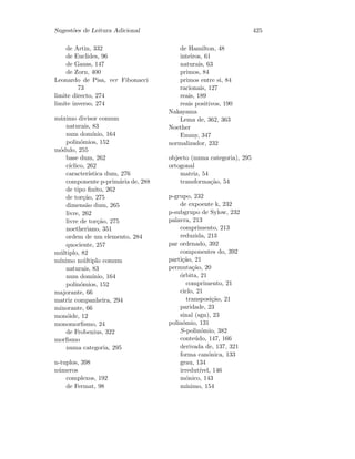 Sugest˜oes de Leitura Adicional 425
de Artin, 332
de Euclides, 96
de Gauss, 147
de Zorn, 400
Leonardo de Pisa, ver Fibonacci
73
limite directo, 274
limite inverso, 274
m´aximo divisor comum
naturais, 83
num dom´ınio, 164
polin´omios, 152
m´odulo, 255
base dum, 262
c´ıclico, 262
caracter´ıstica dum, 276
componente p-prim´aria de, 288
de tipo ﬁnito, 262
de tor¸c˜ao, 275
dimens˜ao dum, 265
livre, 262
livre de tor¸c˜ao, 275
noetheriano, 351
ordem de um elemento, 284
quociente, 257
m´ultiplo, 82
m´ınimo m´ultiplo comum
naturais, 83
num dom´ınio, 164
polin´omios, 152
majorante, 66
matriz companheira, 294
minorante, 66
mon´oide, 12
monomorﬁsmo, 24
de Frobenius, 322
morﬁsmo
numa categoria, 295
n-tuplos, 398
n´umeros
complexos, 192
de Fermat, 98
de Hamilton, 48
inteiros, 61
naturais, 63
primos, 84
primos entre si, 84
racionais, 127
reais, 189
reais positivos, 190
Nakayama
Lema de, 362, 363
Noether
Emmy, 347
normalizador, 232
objecto (numa categoria), 295
ortogonal
matriz, 54
transforma¸c˜ao, 54
p-grupo, 232
de expoente k, 232
p-subgrupo de Sylow, 232
palavra, 213
comprimento, 213
reduzida, 213
par ordenado, 392
componentes do, 392
parti¸c˜ao, 21
permuta¸c˜ao, 20
´orbita, 21
comprimento, 21
ciclo, 21
transposi¸c˜ao, 21
paridade, 23
sinal (sgn), 23
polin´omio, 131
S-polin´omio, 382
conte´udo, 147, 166
derivada de, 137, 321
forma can´onica, 133
grau, 134
irredut´ıvel, 146
m´onico, 143
m´ınimo, 154
 