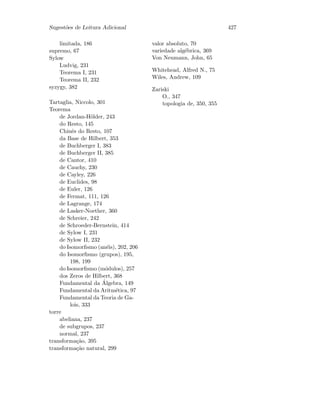 Sugest˜oes de Leitura Adicional 427
limitada, 186
supremo, 67
Sylow
Ludvig, 231
Teorema I, 231
Teorema II, 232
syzygy, 382
Tartaglia, Niccolo, 301
Teorema
de Jordan-H¨older, 243
do Resto, 145
Chinˆes do Resto, 107
da Base de Hilbert, 353
de Buchberger I, 383
de Buchberger II, 385
de Cantor, 410
de Cauchy, 230
de Cayley, 226
de Euclides, 98
de Euler, 126
de Fermat, 111, 126
de Lagrange, 174
de Lasker-Noether, 360
de Schreier, 242
de Schroeder-Bernstein, 414
de Sylow I, 231
de Sylow II, 232
do Isomorﬁsmo (an´eis), 202, 206
do Isomorﬁsmo (grupos), 195,
198, 199
do Isomorﬁsmo (m´odulos), 257
dos Zeros de Hilbert, 368
Fundamental da ´Algebra, 149
Fundamental da Aritm´etica, 97
Fundamental da Teoria de Ga-
lois, 333
torre
abeliana, 237
de subgrupos, 237
normal, 237
transforma¸c˜ao, 395
transforma¸c˜ao natural, 299
valor absoluto, 70
variedade alg´ebrica, 369
Von Neumann, John, 65
Whitehead, Alfred N., 75
Wiles, Andrew, 109
Zariski
O., 347
topologia de, 350, 355
 