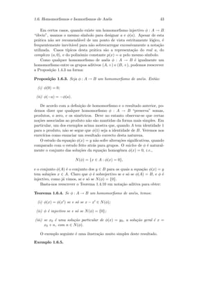 1.6. Homomorﬁsmos e Isomorﬁsmos de An´eis 43
Em certos casos, quando existe um homomorﬁsmo injectivo φ : A → B
“´obvio”, usamos o mesmo s´ımbolo para designar a e φ(a). Apesar de esta
pr´atica n˜ao ser recomend´avel de um ponto de vista estritamente l´ogico, ´e
frequentemente inevit´avel para n˜ao sobrecarregar excessivamente a nota¸c˜ao
utilizada. Casos t´ıpicos desta pr´atica s˜ao a representa¸c˜ao do real a, do
complexo (a, 0), e do polin´omio constante p(x) = a pelo mesmo s´ımbolo.
Como qualquer homomorﬁsmo de an´eis φ : A → B ´e igualmente um
homomorﬁsmo entre os grupos aditivos (A, +) e (B, +), podemos reescrever
a Proposi¸c˜ao 1.4.3 na forma:
Proposi¸c˜ao 1.6.3. Seja φ : A → B um homomorﬁsmo de an´eis. Ent˜ao:
(i) φ(0) = 0;
(ii) φ(−a) = −φ(a).
De acordo com a deﬁni¸c˜ao de homomorﬁsmo e o resultado anterior, po-
demos dizer que qualquer homomorﬁsmo φ : A → B “preserva” somas,
produtos, o zero, e os sim´etricos. Deve no entanto observar-se que certas
no¸c˜oes associadas ao produto n˜ao s˜ao mantidas da forma mais simples. Em
particular, um dos exemplos acima mostra que, quando A tem identidade 1
para o produto, n˜ao se segue que φ(1) seja a identidade de B. Veremos nos
exerc´ıcios como enunciar um resultado correcto desta natureza.
O estudo da equa¸c˜ao φ(x) = y n˜ao sofre altera¸c˜oes signiﬁcativas, quando
comparado com o estudo feito atr´as para grupos. O n´ucleo de φ ´e natural-
mente o conjunto das solu¸c˜oes da equa¸c˜ao homog´enea φ(x) = 0, i.e.,
N(φ) = {x ∈ A : φ(x) = 0},
e o conjunto φ(A) ´e o conjunto dos y ∈ B para os quais a equa¸c˜ao φ(x) = y
tem solu¸c˜oes x ∈ A. Claro que φ ´e sobrejectivo se e s´o se φ(A) = B, e φ ´e
injectivo, como j´a vimos, se e s´o se N(φ) = {0}.
Basta-nos reescrever o Teorema 1.4.10 em nota¸c˜ao aditiva para obter:
Teorema 1.6.4. Se φ : A → B um homomorﬁsmo de an´eis, temos:
(i) φ(x) = φ(x ) se e s´o se x − x ∈ N(φ);
(ii) φ ´e injectivo se e s´o se N(φ) = {0};
(iii) se x0 ´e uma solu¸c˜ao particular de φ(x) = y0, a solu¸c˜ao geral ´e x =
x0 + n, com n ∈ N(φ).
O exemplo seguinte ´e uma ilustra¸c˜ao muito simples deste resultado.
Exemplo 1.6.5.
 