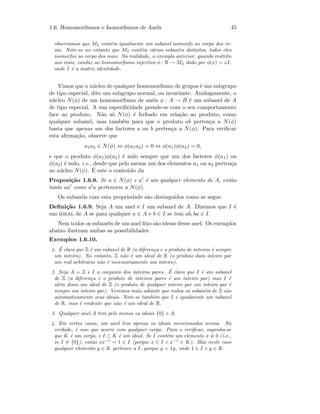 1.6. Homomorﬁsmos e Isomorﬁsmos de An´eis 45
observamos que M2 cont´em igualmente um subanel isomorfo ao corpo dos re-
ais. Note-se no entanto que M2 cont´em v´arios suban´eis distintos, todos eles
isomorfos ao corpo dos reais. Na realidade, o exemplo anterior, quando restrito
aos reais, conduz ao homomorﬁsmo injectivo φ : R → M2 dado por φ(x) = xI,
onde I ´e a matriz identidade.
Vimos que o n´ucleo de qualquer homomorﬁsmo de grupos ´e um subgrupo
de tipo especial, dito um subgrupo normal, ou invariante. Analogamente, o
n´ucleo N(φ) de um homomorﬁsmo de an´eis φ : A → B ´e um subanel de A
de tipo especial. A sua especiﬁcidade prende-se com o seu comportamento
face ao produto. N˜ao s´o N(φ) ´e fechado em rela¸c˜ao ao produto, como
qualquer subanel, mas tamb´em para que o produto ab perten¸ca a N(φ)
basta que apenas um dos factores a ou b perten¸ca a N(φ). Para veriﬁcar
esta aﬁrma¸c˜ao, observe que
a1a2 ∈ N(φ) ⇔ φ(a1a2) = 0 ⇔ φ(a1)φ(a2) = 0,
e que o produto φ(a1)φ(a2) ´e nulo sempre que um dos factores φ(a1) ou
φ(a2) ´e nulo, i.e., desde que pelo menos um dos elementos a1 ou a2 perten¸ca
ao n´ucleo N(φ). ´E este o conte´udo da
Proposi¸c˜ao 1.6.8. Se a ∈ N(φ) e a ´e um qualquer elemento de A, ent˜ao
tanto aa como a a pertencem a N(φ).
Os suban´eis com esta propriedade s˜ao distinguidos como se segue.
Deﬁni¸c˜ao 1.6.9. Seja A um anel e I um subanel de A. Dizemos que I ´e
um ideal de A se para qualquer a ∈ A e b ∈ I se tem ab, ba ∈ I.
Nem todos os suban´eis de um anel ﬁxo s˜ao ideais desse anel. Os exemplos
abaixo ilustram ambas as possibilidades.
Exemplos 1.6.10.
1. ´E claro que Z ´e um subanel de R (a diferen¸ca e o produto de inteiros ´e sempre
um inteiro). No entanto, Z n˜ao ´e um ideal de R (o produto dum inteiro por
um real arbitr´ario n˜ao ´e necessariamente um inteiro).
2. Seja A = Z e I o conjunto dos inteiros pares. ´E claro que I ´e um subanel
de Z (a diferen¸ca e o produto de inteiros pares ´e um inteiro par) mas I ´e
al´em disso um ideal de Z (o produto de qualquer inteiro por um inteiro par ´e
sempre um inteiro par). Veremos mais adiante que todos os suban´eis de Z s˜ao
automaticamente seus ideais. Note-se tamb´em que I ´e igualmente um subanel
de R, mas ´e evidente que n˜ao ´e um ideal de R.
3. Qualquer anel A tem pelo menos os ideais {0} e A.
4. Em certos casos, um anel tem apenas os ideais mencionados acima. Na
verdade, ´e isso que ocorre com qualquer corpo. Para o veriﬁcar, suponha-se
que K ´e um corpo, e I ⊂ K ´e um ideal. Se I cont´em um elemento x = 0 ( i.e.,
se I = {0}), ent˜ao xx−1
= 1 ∈ I (porque x ∈ I e x−1
∈ K). Mas neste caso
qualquer elemento y ∈ K pertence a I, porque y = 1y, onde 1 ∈ I e y ∈ K.
 