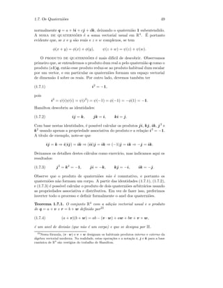 1.7. Os Quaterni˜oes 49
normalmente q = a + bi + cj + dk, deixando o quaterni˜ao 1 subentendido.
A soma de quaterni˜oes ´e a soma vectorial usual em R4. ´E portanto
evidente que, se x e y s˜ao reais e z e w complexos, se tem
φ(x + y) = φ(x) + φ(y), ψ(z + w) = ψ(z) + ψ(w).
O produto de quaterni˜oes ´e mais dif´ıcil de descobrir. Observamos
primeiro que, se entendermos o produto dum real a pelo quaterni˜ao q como o
produto (a1)q, ent˜ao esse produto reduz-se ao produto habitual dum escalar
por um vector, e em particular os quaterni˜oes formam um espa¸co vectorial
de dimens˜ao 4 sobre os reais. Por outro lado, devemos tamb´em ter
(1.7.1) i2
= −1,
pois
i2
= ψ(i)ψ(i) = ψ(i2
) = ψ(−1) = φ(−1) = −φ(1) = −1.
Hamilton descobriu as identidades:
(1.7.2) ij = k, jk = i, ki = j.
Com base nestas identidades, ´e poss´ıvel calcular os produtos ji, kj, ik, j2
e
k2
usando apenas a propriedade associativa do produto e a rela¸c˜ao i2
= −1.
A t´ıtulo de exemplo, note-se que
ij = k ⇒ i(ij) = ik ⇒ (ii)j = ik ⇒ (−1)j = ik ⇒ −j = ik.
Deixamos os detalhes destes c´alculos como exerc´ıcio, mas indicamos aqui os
resultados:
(1.7.3) j2
= k2
= −1, ji = −k, kj = −i, ik = −j.
Observe que o produto de quaterni˜oes n˜ao ´e comutativo, e portanto os
quaterni˜oes n˜ao formam um corpo. A partir das identidades (1.7.1), (1.7.2),
e (1.7.3) ´e poss´ıvel calcular o produto de dois quaterni˜oes arbitr´arios usando
as propriedades associativa e distributiva. Em vez de fazer isso, preferimos
inverter todo o processo e deﬁnir formalmente o anel dos quaterni˜oes.
Teorema 1.7.1. O conjunto R4 com a adi¸c˜ao vectorial usual e o produto
de q = a + v e r = b + w deﬁnido por22
(1.7.4) (a + v)(b + w) = ab − (v · w) + aw + bv + v × w,
´e um anel de divis˜ao (que n˜ao ´e um corpo) e que se designa por H.
22
Nesta f´ormula, (v · w) e v × w designam os habituais produtos interno e externo da
´algebra vectorial moderna. Na realidade, estas opera¸c˜oes e a nota¸c˜ao i, j e k para a base
can´onica de R3
s˜ao vest´ıgios do trabalho de Hamilton.
 
