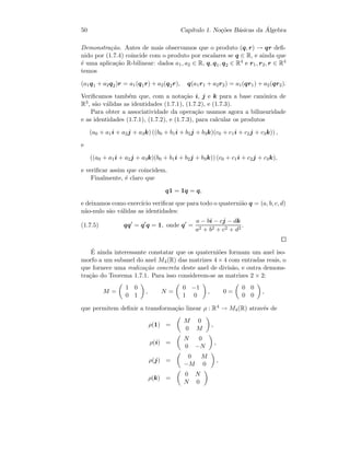 50 Cap´ıtulo 1. No¸c˜oes B´asicas da ´Algebra
Demonstra¸c˜ao. Antes de mais observamos que o produto (q, r) → qr deﬁ-
nido por (1.7.4) coincide com o produto por escalares se q ∈ R, e ainda que
´e uma aplica¸c˜ao R-bilinear: dados a1, a2 ∈ R, q, q1, q2 ∈ R4 e r1, r2, r ∈ R4
temos
(a1q1 + a2q2)r = a1(q1r) + a2(q2r), q(a1r1 + a2r2) = a1(qr1) + a2(qr2).
Veriﬁcamos tamb´em que, com a nota¸c˜ao i, j e k para a base can´onica de
R3, s˜ao v´alidas as identidades (1.7.1), (1.7.2), e (1.7.3).
Para obter a associatividade da opera¸c˜ao usamos agora a bilinearidade
e as identidades (1.7.1), (1.7.2), e (1.7.3), para calcular os produtos
(a0 + a1i + a2j + a3k) ((b0 + b1i + b2j + b3k)(c0 + c1i + c2j + c3k)) ,
e
((a0 + a1i + a2j + a3k)(b0 + b1i + b2j + b3k)) (c0 + c1i + c2j + c3k),
e veriﬁcar assim que coincidem.
Finalmente, ´e claro que
q1 = 1q = q,
e deixamos como exerc´ıcio veriﬁcar que para todo o quaterni˜ao q = (a, b, c, d)
n˜ao-nulo s˜ao v´alidas as identidades:
(1.7.5) qq = q q = 1, onde q =
a − bi − cj − dk
a2 + b2 + c2 + d2
.
´E ainda interessante constatar que os quaterni˜oes formam um anel iso-
morfo a um subanel do anel M4(R) das matrizes 4 × 4 com entradas reais, o
que fornece uma realiza¸c˜ao concreta deste anel de divis˜ao, e outra demons-
tra¸c˜ao do Teorema 1.7.1. Para isso considerem-se as matrizes 2 × 2:
M =
1 0
0 1
, N =
0 −1
1 0
, 0 =
0 0
0 0
,
que permitem deﬁnir a transforma¸c˜ao linear ρ : R4 → M4(R) atrav´es de
ρ(1) =
M 0
0 M
,
ρ(i) =
N 0
0 −N
,
ρ(j) =
0 M
−M 0
,
ρ(k) =
0 N
N 0
 