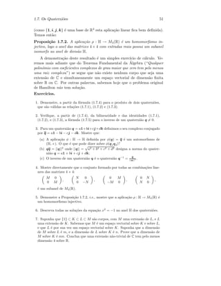 1.7. Os Quaterni˜oes 51
(como {1, i, j, k} ´e uma base de R4 esta aplica¸c˜ao linear ﬁca bem deﬁnida).
Temos ent˜ao:
Proposi¸c˜ao 1.7.2. A aplica¸c˜ao ρ : H → M4(R) ´e um homomorﬁsmo in-
jectivo, logo o anel das matrizes 4 × 4 com entradas reais possui um subanel
isomorfo ao anel de divis˜ao H.
A demonstra¸c˜ao deste resultado ´e um simples exerc´ıcio de c´alculo. Ve-
remos mais adiante que do Teorema Fundamental da ´Algebra (“Qualquer
polin´omio com coeﬁcientes complexos de grau maior que zero tem pelo menos
uma raiz complexa”) se segue que n˜ao existe nenhum corpo que seja uma
extens˜ao de C e simultaneamente um espa¸co vectorial de dimens˜ao ﬁnita
sobre R ou C. Por outras palavras, sabemos hoje que o problema original
de Hamilton n˜ao tem solu¸c˜ao.
Exerc´ıcios.
1. Demonstre, a partir da f´ormula (1.7.4) para o produto de dois quaterni˜oes,
que s˜ao v´alidas as rela¸c˜oes (1.7.1), (1.7.2) e (1.7.3).
2. Veriﬁque, a partir de (1.7.4), da bilinearidade e das identidades (1.7.1),
(1.7.2), e (1.7.3), a f´ormula (1.7.5) para o inverso de um quaterni˜ao q = 0.
3. Para um quaterni˜ao q = a1+bi+cj+dk deﬁnimos o seu complexo conjugado
por q = a1 − bi − cj − dk. Mostre que:
(a) A aplica¸c˜ao φ : H → H deﬁnida por φ(q) = q ´e um automorﬁsmo de
(H, +). O que ´e que pode dizer sobre φ(q1q2)?
(b) qq = ||q||2
onde ||q|| =
√
a2 + b2 + c2 + d2 designa a norma do quater-
ni˜ao q = a1 + bi + cj + dk;
(c) O inverso de um quaterni˜ao q ´e o quaterni˜ao q−1
= q
||q||2 .
4. Mostre directamente que o conjunto formado por todas as combina¸c˜oes line-
ares das matrizes 4 × 4:
M 0
0 M
,
N 0
0 −N
,
0 M
−M 0
,
0 N
N 0
,
´e um subanel de M4(R).
5. Demonstre a Proposi¸c˜ao 1.7.2, i.e., mostre que a aplica¸c˜ao ρ : H → M4(R) ´e
um homomorﬁsmo injectivo.
6. Descreva todas as solu¸c˜oes da equa¸c˜ao x2
= −1 no anel H dos quaterni˜oes.
7. Suponha que {1} ⊂ K ⊂ L ⊂ M s˜ao corpos, com M uma extens˜ao de L, e L
uma extens˜ao de K. Sabemos que M ´e um espa¸co vectorial sobre K e sobre L,
e que L ´e por sua vez um espa¸co vectorial sobre K. Suponha que a dimens˜ao
de M sobre L ´e m, e a dimens˜ao de L sobre K ´e n. Prove que a dimens˜ao de
M sobre K ´e mn. Conclua que uma extens˜ao n˜ao-trivial de C tem pelo menos
dimens˜ao 4 sobre R.
 