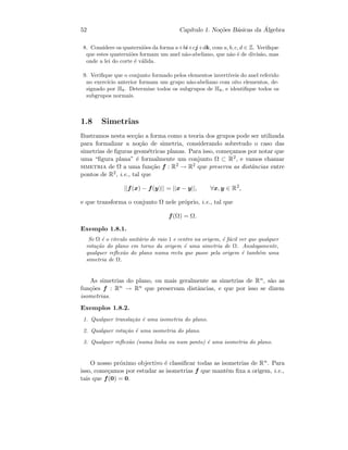 52 Cap´ıtulo 1. No¸c˜oes B´asicas da ´Algebra
8. Considere os quaterni˜oes da forma a+bi+cj+dk, com a, b, c, d ∈ Z. Veriﬁque
que estes quaterni˜oes formam um anel n˜ao-abeliano, que n˜ao ´e de divis˜ao, mas
onde a lei do corte ´e v´alida.
9. Veriﬁque que o conjunto formado pelos elementos invert´ıveis do anel referido
no exerc´ıcio anterior formam um grupo n˜ao-abeliano com oito elementos, de-
signado por H8. Determine todos os subgrupos de H8, e identiﬁque todos os
subgrupos normais.
1.8 Simetrias
Ilustramos nesta sec¸c˜ao a forma como a teoria dos grupos pode ser utilizada
para formalizar a no¸c˜ao de simetria, considerando sobretudo o caso das
simetrias de ﬁguras geom´etricas planas. Para isso, come¸camos por notar que
uma “ﬁgura plana” ´e formalmente um conjunto Ω ⊂ R2, e vamos chamar
simetria de Ω a uma fun¸c˜ao f : R2 → R2 que preserva as distˆancias entre
pontos de R2, i.e., tal que
||f(x) − f(y)|| = ||x − y||, ∀x, y ∈ R2
,
e que transforma o conjunto Ω nele pr´oprio, i.e., tal que
f(Ω) = Ω.
Exemplo 1.8.1.
Se Ω ´e o c´ırculo unit´ario de raio 1 e centro na origem, ´e f´acil ver que qualquer
rota¸c˜ao do plano em torno da origem ´e uma simetria de Ω. Analogamente,
qualquer reﬂex˜ao do plano numa recta que passe pela origem ´e tamb´em uma
simetria de Ω.
As simetrias do plano, ou mais geralmente as simetrias de Rn, s˜ao as
fun¸c˜oes f : Rn → Rn que preservam distˆancias, e que por isso se dizem
isometrias.
Exemplos 1.8.2.
1. Qualquer transla¸c˜ao ´e uma isometria do plano.
2. Qualquer rota¸c˜ao ´e uma isometria do plano.
3. Qualquer reﬂex˜ao (numa linha ou num ponto) ´e uma isometria do plano.
O nosso pr´oximo objectivo ´e classiﬁcar todas as isometrias de Rn. Para
isso, come¸camos por estudar as isometrias f que mantˆem ﬁxa a origem, i.e.,
tais que f(0) = 0.
 