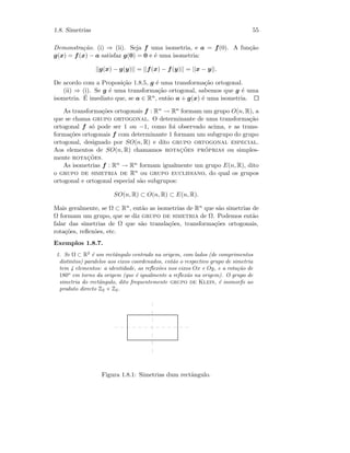 1.8. Simetrias 55
Demonstra¸c˜ao. (i) ⇒ (ii). Seja f uma isometria, e a = f(0). A fun¸c˜ao
g(x) = f(x) − a satisfaz g(0) = 0 e ´e uma isometria:
||g(x) − g(y)|| = ||f(x) − f(y)|| = ||x − y||.
De acordo com a Proposi¸c˜ao 1.8.5, g ´e uma transforma¸c˜ao ortogonal.
(ii) ⇒ (i). Se g ´e uma transforma¸c˜ao ortogonal, sabemos que g ´e uma
isometria. ´E imediato que, se a ∈ Rn, ent˜ao a + g(x) ´e uma isometria.
As transforma¸c˜oes ortogonais f : Rn → Rn formam um grupo O(n, R), a
que se chama grupo ortogonal. O determinante de uma transforma¸c˜ao
ortogonal f s´o pode ser 1 ou −1, como foi observado acima, e as trans-
forma¸c˜oes ortogonais f com determinante 1 formam um subgrupo do grupo
ortogonal, designado por SO(n, R) e dito grupo ortogonal especial.
Aos elementos de SO(n, R) chamamos rotac¸˜oes pr´oprias ou simples-
mente rotac¸˜oes.
As isometrias f : Rn → Rn formam igualmente um grupo E(n, R), dito
o grupo de simetria de Rn ou grupo euclidiano, do qual os grupos
ortogonal e ortogonal especial s˜ao subgrupos:
SO(n, R) ⊂ O(n, R) ⊂ E(n, R).
Mais geralmente, se Ω ⊂ Rn, ent˜ao as isometrias de Rn que s˜ao simetrias de
Ω formam um grupo, que se diz grupo de simetria de Ω. Podemos ent˜ao
falar das simetrias de Ω que s˜ao transla¸c˜oes, transforma¸c˜oes ortogonais,
rota¸c˜oes, reﬂex˜oes, etc.
Exemplos 1.8.7.
1. Se Ω ⊂ R2
´e um rectˆangulo centrado na origem, com lados (de comprimentos
distintos) paralelos aos eixos coordenados, ent˜ao o respectivo grupo de simetria
tem 4 elementos: a identidade, as reﬂex˜oes nos eixos Ox e Oy, e a rota¸c˜ao de
180o
em torno da origem (que ´e igualmente a reﬂex˜ao na origem). O grupo de
simetria do rectˆangulo, dito frequentemente grupo de Klein, ´e isomorfo ao
produto directo Z2 × Z2.
Figura 1.8.1: Simetrias dum rectˆangulo.
 
