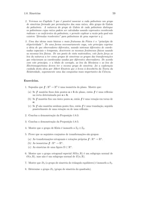 1.8. Simetrias 59
2. Veremos no Cap´ıtulo 7 que ´e poss´ıvel associar a cada polin´omio um grupo
de simetrias formado por permuta¸c˜oes das suas ra´ızes, dito grupo de Galois
do polin´omio. A natureza do grupo de Galois de cada polin´omio distingue
os polin´omios cujas ra´ızes podem ser calculadas usando express˜oes envolvendo
radicais e os coeﬁcientes do polin´omio, e permite explicar a raz˜ao pela qual n˜ao
existem “f´ormulas resolventes” para polin´omios de grau superior a 4.
3. Uma das ideias mais b´asicas e mais frutuosas da F´ısica ´e o “ princ´ıpio de
objectividade”. De uma forma necessariamente vaga, este princ´ıpio exprime
a ideia de que observadores diferentes, usando sistemas diferentes de coorde-
nadas espaciais e temporais, descrevem os mesmos fen´omenos f´ısicos usando
as mesmas leis f´ısicas. De um ponto de vista matem´atico, este facto for¸ca as
leis da natureza a ter como grupos de simetrias os grupos das transforma¸c˜oes
que relacionam as coordenadas usadas por diferentes observadores. De acordo
com este princ´ıpio, e a t´ıtulo de exemplo, as leis da Mecˆanica e as leis do
Electromagnetismo devem ter o mesmo grupo de simetria: foi a explora¸c˜ao
cuidada desta ideia por Albert Einstein que o levou `a descoberta da Teoria da
Relatividade, seguramente uma das conquistas mais importantes da Ciˆencia.
Exerc´ıcios.
1. Suponha que f : R2
→ R2
´e uma isometria do plano. Mostre que:
(a) Se f mant´em ﬁxos dois pontos a e b do plano, ent˜ao f ´e uma reﬂex˜ao
na recta determinada por a e b;
(b) Se f mant´em ﬁxo um ´unico ponto a, ent˜ao f ´e uma rota¸c˜ao em torno de
a;
(c) Se f n˜ao mant´em nenhum ponto ﬁxo, ent˜ao f ´e uma transla¸c˜ao, seguida
possivelmente de uma rota¸c˜ao ou de uma reﬂex˜ao.
2. Conclua a demonstra¸c˜ao da Proposi¸c˜ao 1.8.3.
3. Conclua a demonstra¸c˜ao da Proposi¸c˜ao 1.8.5.
4. Mostre que o grupo de Klein ´e isomorfo a Z2 ⊕ Z2.
5. Prove que os seguintes conjuntos de transforma¸c˜oes s˜ao grupos:
(a) As transforma¸c˜oes ortogonais e rota¸c˜oes pr´oprias f : Rn
→ Rn
.
(b) As isometrias f : Rn
→ Rn
.
(c) As simetrias de uma ﬁgura Ω ⊂ Rn
.
6. Mostre que o grupo ortogonal especial SO(n, R) ´e um subgrupo normal de
O(n, R), mas n˜ao ´e um subgrupo normal de E(n, R).
7. Mostre que D3 (o grupo de simetria do triˆangulo equil´atero) ´e isomorfo a S3.
8. Determine o grupo D4 (grupo de simetria do quadrado).
 