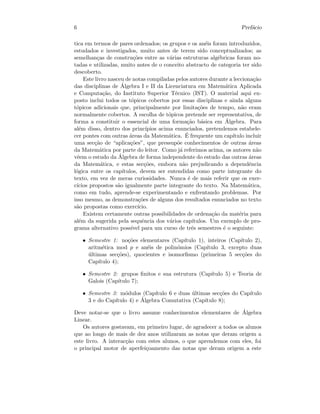6 Pref´acio
tica em termos de pares ordenados; os grupos e os an´eis foram introduzidos,
estudados e investigados, muito antes de terem sido conceptualizados; as
semelhan¸cas de constru¸c˜oes entre as v´arias estruturas alg´ebricas foram no-
tadas e utilizadas, muito antes de o conceito abstracto de categoria ter sido
descoberto.
Este livro nasceu de notas compiladas pelos autores durante a lecciona¸c˜ao
das disciplinas de ´Algebra I e II da Licenciatura em Matem´atica Aplicada
e Computa¸c˜ao, do Instituto Superior T´ecnico (IST). O material aqui ex-
posto inclui todos os t´opicos cobertos por essas disciplinas e ainda alguns
t´opicos adicionais que, principalmente por limita¸c˜oes de tempo, n˜ao eram
normalmente cobertos. A escolha de t´opicos pretende ser representativa, de
forma a constituir o essencial de uma forma¸c˜ao b´asica em ´Algebra. Para
al´em disso, dentro dos princ´ıpios acima enunciados, pretendemos estabele-
cer pontes com outras ´areas da Matem´atica. ´E frequente um cap´ıtulo incluir
uma sec¸c˜ao de “aplica¸c˜oes”, que pressup˜oe conhecimentos de outras ´areas
da Matem´atica por parte do leitor. Como j´a referimos acima, os autores n˜ao
vˆeem o estudo da ´Algebra de forma independente do estudo das outras ´areas
da Matem´atica, e estas sec¸c˜oes, embora n˜ao prejudicando a dependˆencia
l´ogica entre os cap´ıtulos, devem ser entendidas como parte integrante do
texto, em vez de meras curiosidades. Nunca ´e de mais referir que os exer-
c´ıcios propostos s˜ao igualmente parte integrante do texto. Na Matem´atica,
como em tudo, aprende-se experimentando e enfrentando problemas. Por
isso mesmo, as demonstra¸c˜oes de alguns dos resultados enunciados no texto
s˜ao propostas como exerc´ıcio.
Existem certamente outras possibilidades de ordena¸c˜ao da mat´eria para
al´em da sugerida pela sequˆencia dos v´arios cap´ıtulos. Um exemplo de pro-
grama alternativo poss´ıvel para um curso de trˆes semestres ´e o seguinte:
• Semestre 1: no¸c˜oes elementares (Cap´ıtulo 1), inteiros (Cap´ıtulo 2),
aritm´etica mod p e an´eis de polin´omios (Cap´ıtulo 3, excepto duas
´ultimas sec¸c˜oes), quocientes e isomorﬁsmo (primeiras 5 sec¸c˜oes do
Cap´ıtulo 4);
• Semestre 2: grupos ﬁnitos e sua estrutura (Cap´ıtulo 5) e Teoria de
Galois (Cap´ıtulo 7);
• Semestre 3: m´odulos (Cap´ıtulo 6 e duas ´ultimas sec¸c˜oes do Cap´ıtulo
3 e do Cap´ıtulo 4) e ´Algebra Comutativa (Cap´ıtulo 8);
Deve notar-se que o livro assume conhecimentos elementares de ´Algebra
Linear.
Os autores gostavam, em primeiro lugar, de agradecer a todos os alunos
que ao longo de mais de dez anos utilizaram as notas que deram origem a
este livro. A interac¸c˜ao com estes alunos, o que aprendemos com eles, foi
o principal motor de aperfei¸coamento das notas que deram origem a este
 