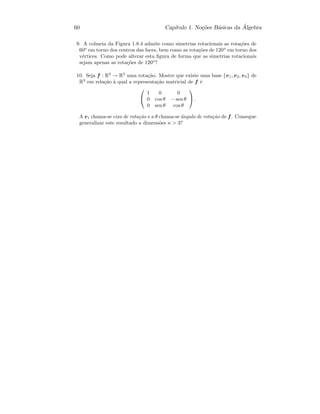 60 Cap´ıtulo 1. No¸c˜oes B´asicas da ´Algebra
9. A colmeia da Figura 1.8.4 admite como simetrias rotacionais as rota¸c˜oes de
60o
em torno dos centros das faces, bem como as rota¸c˜oes de 120o
em torno dos
v´ertices. Como pode alterar esta ﬁgura de forma que as simetrias rotacionais
sejam apenas as rota¸c˜oes de 120o
?
10. Seja f : R3
→ R3
uma rota¸c˜ao. Mostre que existe uma base {v1, v2, v3} de
R3
em rela¸c˜ao `a qual a representa¸c˜ao matricial de f ´e


1 0 0
0 cos θ − sen θ
0 sen θ cos θ

 .
A v1 chama-se eixo de rota¸c˜ao e a θ chama-se ˆangulo de rota¸c˜ao de f. Consegue
generalizar este resultado a dimens˜oes n  3?
 