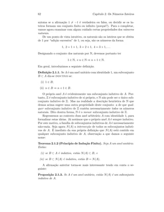 62 Cap´ıtulo 2. Os N´umeros Inteiros
axioma se a aﬁrma¸c˜ao 1 = −1 ´e verdadeira ou falsa, ou decidir se os in-
teiros formam um conjunto ﬁnito ou inﬁnito (porquˆe?). Para o completar,
vamos agora examinar com algum cuidado certas propriedades dos n´umeros
naturais.
De um ponto de vista intuitivo, os naturais s˜ao os inteiros que se obtˆem
de 1 por “adi¸c˜ao sucessiva” de 1, ou seja, s˜ao os n´umeros da forma
1, 2 = 1 + 1, 3 = 2 + 1, 4 = 3 + 1, . . .
Designando o conjunto dos naturais por N, devemos portanto ter
1 ∈ N, e n ∈ N ⇒ n + 1 ∈ N.
Em geral, introduzimos a seguinte deﬁni¸c˜ao.
Deﬁni¸c˜ao 2.1.1. Se A ´e um anel unit´ario com identidade 1, um subconjunto
B ⊂ A diz-se indutivo se:
(i) 1 ∈ B;
(ii) n ∈ B ⇒ n + 1 ∈ B.
O pr´oprio anel A ´e evidentemente um subconjunto indutivo de A. Por-
tanto, Z ´e subconjunto indutivo de si pr´oprio, e N n˜ao pode ser o ´unico sub-
conjunto indutivo de Z. Mas na realidade a descri¸c˜ao heur´ıstica de N que
demos acima sugere uma outra propriedade deste conjunto: a de que qual-
quer subconjunto indutivo de Z cont´em necessariamente todos os n´umeros
naturais. Dito doutra forma, N ´e o menor subconjunto indutivo de Z.
Regressemos ao contexto dum anel arbitr´ario A com identidade 1, para
formalizar estas ideias. J´a not´amos que o pr´oprio anel A ´e sempre indutivo.
Por este motivo, a fam´ılia de subconjuntos indutivos de A ´e necessariamente
n˜ao-vazia. Seja agora N(A) a intersec¸c˜ao de todos os subconjuntos induti-
vos de A. ´E imediato da sua pr´opria deﬁni¸c˜ao que N(A) est´a contido em
qualquer subconjunto indutivo de A, observa¸c˜ao a que damos o seguinte
nome:
Teorema 2.1.2 (Princ´ıpio de Indu¸c˜ao Finita). Seja A um anel unit´ario.
Ent˜ao:
(i) se B ⊂ A ´e indutivo, ent˜ao N(A) ⊂ B, e
(ii) se B ⊂ N(A) ´e indutivo, ent˜ao B = N(A).
A aﬁrma¸c˜ao anterior torna-se mais interessante tendo em conta o se-
guinte:
Proposi¸c˜ao 2.1.3. Se A ´e um anel unit´ario, ent˜ao N(A) ´e um subconjunto
indutivo de A.
 