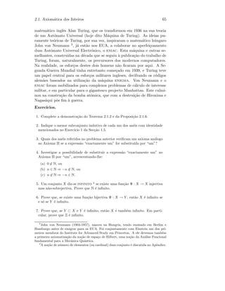 2.1. Axiom´atica dos Inteiros 65
matem´atico inglˆes Alan Turing, que os transformou em 1936 na sua teoria
de um Aut´omato Universal (hoje dito M´aquina de Turing). As ideias pu-
ramente te´oricas de Turing, por sua vez, inspiraram o matem´atico h´ungaro
John von Neumann 3, j´a ent˜ao nos EUA, a colaborar no aperfei¸coamento
dum Aut´omato Universal Electr´onico, o eniac. Esta m´aquina e outras se-
melhantes, constru´ıdas na d´ecada que se seguiu `a publica¸c˜ao do trabalho de
Turing, foram, naturalmente, os precursores dos modernos computadores.
Na realidade, os esfor¸cos destes dois homens n˜ao ﬁcaram por aqui. A Se-
gunda Guerra Mundial tinha entretanto come¸cado em 1939, e Turing teve
um papel central para os esfor¸cos militares ingleses, decifrando os c´odigos
alem˜aes baseados na utiliza¸c˜ao da m´aquina enigma. Von Neumann e o
eniac foram mobilizados para complexos problemas de c´alculo de interesse
militar, e em particular para o gigantesco projecto Manhattan. Este culmi-
nou na constru¸c˜ao da bomba at´omica, que com a destrui¸c˜ao de Hiroxima e
Nagas´aqui pˆos ﬁm `a guerra.
Exerc´ıcios.
1. Complete a demonstra¸c˜ao do Teorema 2.1.2 e da Proposi¸c˜ao 2.1.6.
2. Indique o menor subconjunto indutivo de cada um dos an´eis com identidade
mencionados no Exerc´ıcio 1 da Sec¸c˜ao 1.5.
3. Quais dos an´eis referidos no problema anterior veriﬁcam um axioma an´alogo
ao Axioma II se a express˜ao “exactamente um” for substitu´ıda por “um”?
4. Investigue a possibilidade de substituir a express˜ao “exactamente um” no
Axioma II por “um”, acrescentando-lhe:
(a) 0 ∈ N, ou
(b) n ∈ N ⇒ −n ∈ N, ou
(c) n ∈ N ⇒ −n ∈ N.
5. Um conjunto X diz-se infinito 4
se existe uma fun¸c˜ao Ψ : X → X injectiva
mas n˜ao-sobrejectiva. Prove que N ´e inﬁnito.
6. Prove que, se existe uma fun¸c˜ao bijectiva Ψ : X → Y , ent˜ao X ´e inﬁnito se
e s´o se Y ´e inﬁnito.
7. Prove que, se Y ⊂ X e Y ´e inﬁnito, ent˜ao X ´e tamb´em inﬁnito. Em parti-
cular, prove que Z ´e inﬁnito.
3
John von Neumann (1903-1957), nasceu na Hungria, tendo ensinado em Berlim e
Hamburgo antes de emigrar para os EUA. Foi conjuntamente com Einstein um dos pri-
meiros membros do Institute for Advanced Study em Princeton. A ele devemos tamb´em
a primeira axiomatiza¸c˜ao da no¸c˜ao de espa¸co de Hilbert, uma no¸c˜ao da An´alise Funcional
fundamental para a Mecˆanica Quˆantica.
4
A no¸c˜ao de n´umero de elementos (ou cardinal) dum conjunto ´e discutida no Apˆendice.
 
