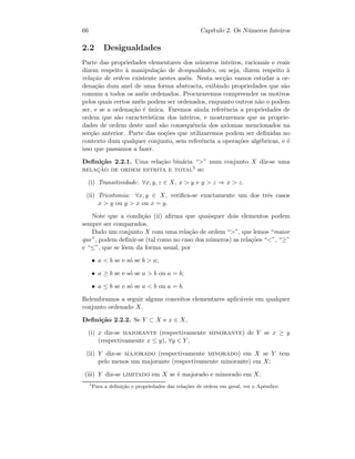 66 Cap´ıtulo 2. Os N´umeros Inteiros
2.2 Desigualdades
Parte das propriedades elementares dos n´umeros inteiros, racionais e reais
dizem respeito `a manipula¸c˜ao de desigualdades, ou seja, dizem respeito `a
rela¸c˜ao de ordem existente nestes an´eis. Nesta sec¸c˜ao vamos estudar a or-
dena¸c˜ao dum anel de uma forma abstracta, exibindo propriedades que s˜ao
comuns a todos os an´eis ordenados. Procuraremos compreender os motivos
pelos quais certos an´eis podem ser ordenados, enquanto outros n˜ao o podem
ser, e se a ordena¸c˜ao ´e ´unica. Faremos ainda referˆencia a propriedades de
ordem que s˜ao caracter´ısticas dos inteiros, e mostraremos que as proprie-
dades de ordem deste anel s˜ao consequˆencia dos axiomas mencionados na
sec¸c˜ao anterior. Parte das no¸c˜oes que utilizaremos podem ser deﬁnidas no
contexto dum qualquer conjunto, sem referˆencia a opera¸c˜oes alg´ebricas, e ´e
isso que passamos a fazer.
Deﬁni¸c˜ao 2.2.1. Uma rela¸c˜ao bin´aria “” num conjunto X diz-se uma
relac¸˜ao de ordem estrita e total5 se:
(i) Transitividade: ∀x, y, z ∈ X, x  y e y  z ⇒ x  z.
(ii) Tricotomia: ∀x, y ∈ X, veriﬁca-se exactamente um dos trˆes casos
x  y ou y  x ou x = y.
Note que a condi¸c˜ao (ii) aﬁrma que quaisquer dois elementos podem
sempre ser comparados.
Dado um conjunto X com uma rela¸c˜ao de ordem “”, que lemos “maior
que”, podem deﬁnir-se (tal como no caso dos n´umeros) as rela¸c˜oes “”, “≥”
e “≤”, que se lˆeem da forma usual, por
• a  b se e s´o se b  a;
• a ≥ b se e s´o se a  b ou a = b;
• a ≤ b se e s´o se a  b ou a = b.
Relembramos a seguir alguns conceitos elementares aplic´aveis em qualquer
conjunto ordenado X.
Deﬁni¸c˜ao 2.2.2. Se Y ⊂ X e x ∈ X,
(i) x diz-se majorante (respectivamente minorante) de Y se x ≥ y
(respectivamente x ≤ y), ∀y ∈ Y ;
(ii) Y diz-se majorado (respectivamente minorado) em X se Y tem
pelo menos um majorante (respectivamente minorante) em X;
(iii) Y diz-se limitado em X se ´e majorado e minorado em X.
5
Para a deﬁni¸c˜ao e propriedades das rela¸c˜oes de ordem em geral, ver o Apˆendice.
 