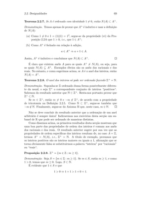 2.2. Desigualdades 69
Teorema 2.2.7. Se A ´e ordenado com identidade 1 = 0, ent˜ao N(A) ⊂ A+.
Demonstra¸c˜ao. Temos apenas de provar que A+ ´e indutivo e usar a deﬁni¸c˜ao
de N(A):
(a) Como 1 = 0 e 1 = (1)(1) = 12, segue-se da propriedade (vi) da Pro-
posi¸c˜ao 2.2.6 que 1  0, i.e., que 1 ∈ A+;
(b) Como A+ ´e fechado em rela¸c˜ao `a adi¸c˜ao,
a ∈ A+
⇒ a + 1 ∈ A.
Assim, A+ ´e indutivo e conclu´ımos que N(A) ⊂ A+.
´E claro que existem an´eis A para os quais A+ = N(A), ou seja, para
os quais N(A) A+. Exemplos ´obvios s˜ao os an´eis dos racionais e dos
reais. No entanto, e como sugerimos acima, se A ´e o anel dos inteiros, ent˜ao
N(A) = A+.
Teorema 2.2.8. O anel dos inteiros s´o pode ser ordenado fazendo Z+ = N.
Demonstra¸c˜ao. Suponha-se Z ordenado duma forma possivelmente diferen-
te da usual, e seja Z+ o correspondente conjunto de inteiros “positivos“.
Sabemos do resultado anterior que N ⊂ Z+. Resta-nos portanto provar que
Z+ ⊂ N.
Se m ∈ Z+, ent˜ao m = 0 e −m ∈ Z+, de acordo com a propriedade
de tricotomia na Deﬁni¸c˜ao 2.2.5. Como N ⊂ Z+, segue-se tamb´em que
−m ∈ N. Finalmente, segue-se do Axioma II que, neste caso, m ∈ N.
N˜ao se deve concluir do resultado anterior que a ordena¸c˜ao de um anel
arbitr´ario ´e sempre ´unica! Indicaremos nos exerc´ıcios desta sec¸c˜ao um su-
banel de R que pode ser ordenado de maneiras distintas.
Como dissemos acima, os primeiros resultados desta sec¸c˜ao mostram que
uma boa parte das propriedades de ordem dos inteiros ´e comum aos an´eis
dos racionais e dos reais. O resultado anterior sugere por sua vez que as
propriedades de ordem espec´ıﬁcas dos inteiros resultam de, no caso A = Z,
termos A+ = N(A), i.e., Z+ = N. A t´ıtulo de exemplo, provamos que
os inteiros positivos s˜ao os inteiros maiores ou iguais a 1, aﬁrma¸c˜ao que se
torna obviamente falsa se substituirmos a palavra “inteiros” por “racionais”
ou “reais“.
Proposi¸c˜ao 2.2.9. Z+ = {m ∈ Z : m ≥ 1}.
Demonstra¸c˜ao. Seja S = {m ∈ Z : m ≥ 1}. Se m ∈ S, ent˜ao m ≥ 1, e como
1  0, temos que m ≥ 0. Logo, S ⊂ N.
´E evidente que 1 ∈ S e que
1  0 ⇒ 1 + 1  1 + 0 = 1.
 