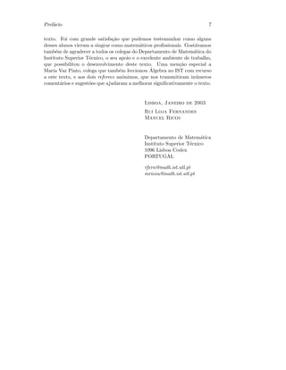 Pref´acio 7
texto. Foi com grande satisfa¸c˜ao que pudemos testemunhar como alguns
desses alunos vieram a singrar como matem´aticos proﬁssionais. Gost´avamos
tamb´em de agradecer a todos os colegas do Departamento de Matem´atica do
Instituto Superior T´ecnico, o seu apoio e o excelente ambiente de trabalho,
que possibilitou o desenvolvimento deste texto. Uma men¸c˜ao especial a
Maria Vaz Pinto, colega que tamb´em leccionou ´Algebra no IST com recurso
a este texto, e aos dois referees an´onimos, que nos transmitiram in´umeros
coment´arios e sugest˜oes que ajudaram a melhorar signiﬁcativamente o texto.
Lisboa, Janeiro de 2003
Rui Loja Fernandes
Manuel Ricou
Departamento de Matem´atica
Instituto Superior T´ecnico
1096 Lisboa Codex
PORTUGAL
rfern@math.ist.utl.pt
mricou@math.ist.utl.pt
 