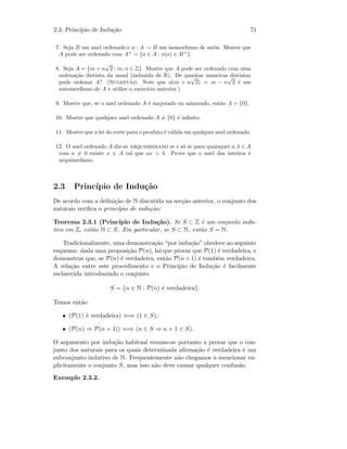 2.3. Princ´ıpio de Indu¸c˜ao 71
7. Seja B um anel ordenado e φ : A → B um isomorﬁsmo de an´eis. Mostre que
A pode ser ordenado com A+
= {a ∈ A : φ(a) ∈ B+
}.
8. Seja A = {m + n
√
2 : m, n ∈ Z}. Mostre que A pode ser ordenado com uma
ordena¸c˜ao distinta da usual (induzida de R). De quantas maneiras distintas
pode ordenar A? (Sugest˜ao: Note que φ(m + n
√
2) = m − n
√
2 ´e um
automorﬁsmo de A e utilize o exerc´ıcio anterior.)
9. Mostre que, se o anel ordenado A ´e majorado ou minorado, ent˜ao A = {0}.
10. Mostre que qualquer anel ordenado A = {0} ´e inﬁnito.
11. Mostre que a lei do corte para o produto ´e v´alida em qualquer anel ordenado.
12. O anel ordenado A diz-se arquimediano se e s´o se para quaisquer a, b ∈ A
com a = 0 existe x ∈ A tal que ax  b. Prove que o anel dos inteiros ´e
arquimediano.
2.3 Princ´ıpio de Indu¸c˜ao
De acordo com a deﬁni¸c˜ao de N discutida na sec¸c˜ao anterior, o conjunto dos
naturais veriﬁca o princ´ıpio de indu¸c˜ao:
Teorema 2.3.1 (Princ´ıpio de Indu¸c˜ao). Se S ⊂ Z ´e um conjunto indu-
tivo em Z, ent˜ao N ⊂ S. Em particular, se S ⊂ N, ent˜ao S = N.
Tradicionalmente, uma demonstra¸c˜ao “por indu¸c˜ao” obedece ao seguinte
esquema: dada uma proposi¸c˜ao P(n), h´a que provar que P(1) ´e verdadeira, e
demonstrar que, se P(n) ´e verdadeira, ent˜ao P(n+1) ´e tamb´em verdadeira.
A rela¸c˜ao entre este procedimento e o Princ´ıpio de Indu¸c˜ao ´e facilmente
esclarecida introduzindo o conjunto
S = {n ∈ N : P(n) ´e verdadeira}.
Temos ent˜ao
• (P(1) ´e verdadeira) ⇐⇒ (1 ∈ S);
• (P(n) ⇒ P(n + 1)) ⇐⇒ (n ∈ S ⇒ n + 1 ∈ S).
O argumento por indu¸c˜ao habitual resume-se portanto a provar que o con-
junto dos naturais para os quais determinada aﬁrma¸c˜ao ´e verdadeira ´e um
subconjunto indutivo de N. Frequentemente n˜ao chegamos a mencionar ex-
plicitamente o conjunto S, mas isso n˜ao deve causar qualquer confus˜ao.
Exemplo 2.3.2.
 