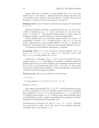74 Cap´ıtulo 2. Os N´umeros Inteiros
Parece ´obvio que a sucess˜ao an acima deﬁnida deve ser a ´unica que
satisfaz (2.3.1). No entanto, a demonstra¸c˜ao desta ´ultima aﬁrma¸c˜ao n˜ao
´e t˜ao simples como `a primeira vista pode parecer. Conv´em antes do mais
formalizar a no¸c˜ao de sucess˜ao num qualquer conjunto X.
Deﬁni¸c˜ao 2.3.6. Uma sucess˜ao de elementos do conjunto X ´e uma fun¸c˜ao
f : N → X.
Quando discutimos sucess˜oes, ´e tradicional escrever fn em vez de f(n),
e falar da “sucess˜ao {f1, f2, . . . }”, “{fn}”, ou mesmo “fn”, em vez de men-
cionar “a sucess˜ao f”. Cometeremos frequentemente o mesmo abuso de
linguagem (porque ´e que este h´abito ´e um abuso de linguagem?).
Note-se tamb´em que, se k ´e um inteiro, ent˜ao `a fun¸c˜ao g : [k, ∞[∩Z → X
corresponde a sucess˜ao f : N → X dada por f(n) = g(n + k − 1). Por este
motivo, dizemos que g ´e uma sucess˜ao deﬁnida em [k, ∞[. A “sucess˜ao de
Fibonacci” mencionada acima ´e portanto uma sucess˜ao deﬁnida em [0, ∞[.
O resultado que pretendemos demonstrar ´e o seguinte:
Proposi¸c˜ao 2.3.7. Se f ´e uma sucess˜ao de naturais deﬁnida em N0, tal
que f0 = f1 = 1 e fn+1 = fn + fn−1 para n ≥ 1, ent˜ao f(n) = a(n), onde
a(n) = an ´e a sucess˜ao deﬁnida por (2.3.2).
Sendo P(n) a aﬁrma¸c˜ao “f(n) = a(n)”, temos de provar P(n) para
qualquer inteiro n ≥ 0. A diﬁculdade em empregar o habitual m´etodo de
indu¸c˜ao est´a em que, por raz˜oes evidentes, n˜ao conseguimos demonstrar que
P(n) ⇒ P(n+1), mas apenas que (P(n) e P(n−1)) ⇒ P(n+1). Para tornar
mais f´acil a resolu¸c˜ao deste problema e doutros semelhantes, introduzimos
a seguinte forma do princ´ıpio de indu¸c˜ao:
Teorema 2.3.8. Seja S um conjunto de inteiros tal que
(i) k ∈ S, e
(ii) para qualquer n ≥ k, [k, n] ⊂ S ⇒ [k, n + 1] ⊂ S.
Ent˜ao [k, +∞[⊂ S.
Em termos da proposi¸c˜ao P(n) =“n ∈ S”, o resultado anterior diz que,
se P(k) ´e verdadeira e se P(n) ´e verdadeira sempre que P(m) ´e verdadeira
para ( qualquer) m, k ≤ m  n, (e n˜ao apenas para m = n − 1), ent˜ao P(n)
´e verdadeira para qualquer n ≥ k. A demonstra¸c˜ao desta aﬁrma¸c˜ao faz-se
sem diﬁculdades de maior, a partir do princ´ıpio de boa ordena¸c˜ao, de forma
semelhante `a demonstra¸c˜ao da Proposi¸c˜ao 2.3.5.
Demonstra¸c˜ao do Teorema 2.3.8. Seja F = {n ≥ k : n ∈ S}. Pretende-
mos provar que F ´e vazio. Se F = ∅, como F ´e por deﬁni¸c˜ao minorado,
conclu´ımos que F tem m´ınimo m ≥ k.
 